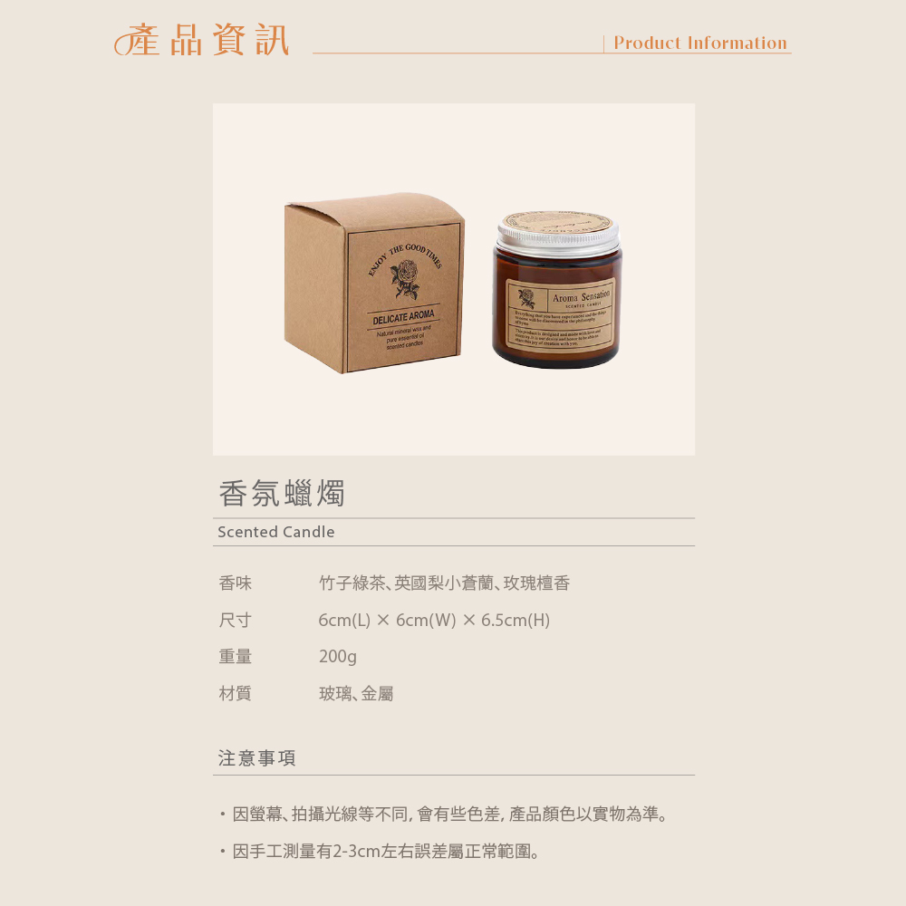 產品資訊Product Information香氛蠟燭Scented CandleENJOY THEGOOD TIMESDELICATE AROMA   and   香味竹子綠茶英國梨小蒼蘭、玫瑰檀香尺寸6cm(L)  6cm(W)6.5cm(H)重量200gp材質玻璃、金屬Aroma 注意事項因、拍攝光線等不同,會有些色差,產品顏色以實物為準。因手工測量有2-3cm左右誤差屬正常範圍。