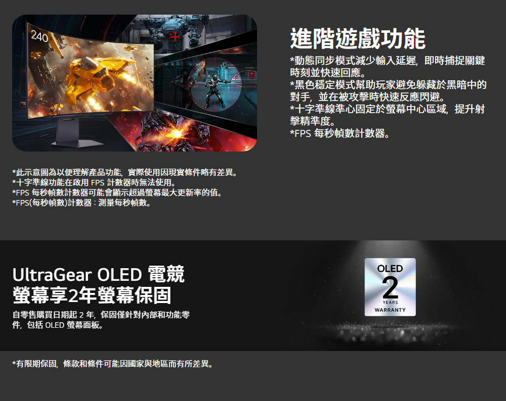 240*此示意圖為以便理解產品功能,實際使用因現實條件略有差異。*十字準線功能在啟用FPS 計數器無法使用。*FPS 每秒幀數計數器可能會顯示超過螢幕最大更新率的值。*FPS(每秒幀數)計數器:測量每秒幀數。UltraGear OLED 電競螢幕享2年螢幕保固自零售購買日期起2年,保固僅針對內部和功能零件,包括 OLED 螢幕面板。*有限期保固,條款和條件可能因國家與地區而有所差異。進階遊戲功能*動態同步模式減少輸入延遲,即時捕捉關鍵時刻並快速回應。*黑色穩定模式幫助玩家避免躲藏於黑暗中的對手,並在被攻擊時快速反應閃避。*十字準線準心固定於螢幕中心區域,提升射擊精準度。*FPS 每秒幀數計數器。OLEDYEARSWARRANTY