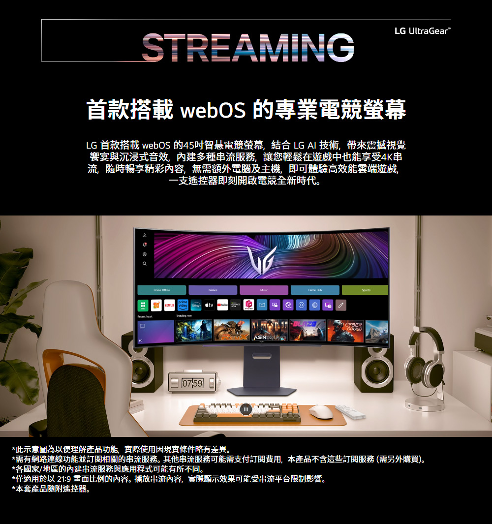 LG UltraGearSTREAMING首款搭載 webOS 的專業電競螢幕LG 首款搭載 webOS 的45吋智慧電競螢幕,結合 LG AI 技術,帶來震撼視覺饗宴與沉浸式音效,內建多種串流服務,讓您輕鬆在遊戲中也能享受4K串流隨時暢享精彩內容,無需額外電腦及主機,即可體驗高效能雲端遊戲一支遙控器即刻開啟電競全新時代。    )CYBER*此示意圖為以便理解產品功能,實際使用因現實條件略有差異。*需有網路連線功能並訂閱相關的串流服務。其他串流服務可能需支付訂閱費用,本產品不含這些訂閱服務(需另外購買)。*各國家/地區的內建串流服務與應用程式可能有所不同。*僅適用於以21:9 畫面比例的內容。播放串流內容,實際顯示效果可能受串流平台限制影響。*本套產品隨附遙控器。