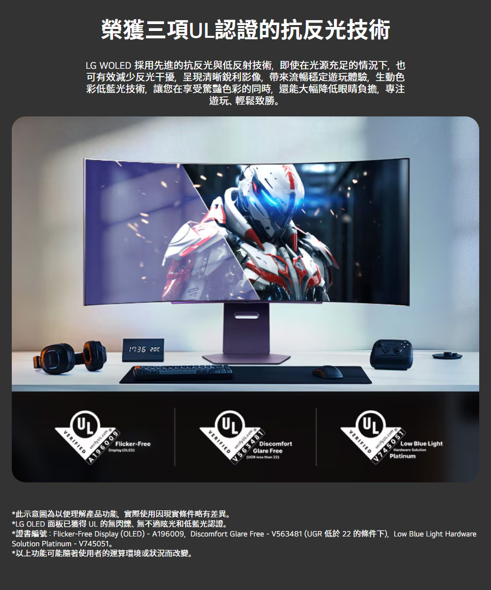 榮獲三項認證的抗反光技術LG W 採用先進的抗反光與低反射技術即使在光源充足的情況下,也可有效減少反光干擾,呈現清晰銳利影像,帶來流暢穩定遊玩體驗,生動色彩低藍光技術,讓您在享受驚豔色彩的同時,還能大幅降低眼睛負擔,專注遊玩輕鬆致勝。ULVERIFIEDverify A196009 Flicker-Free OLEDULVERIFIEDV563481DiscomfortGlare Free   22ULVERIFIEDV745051Low Blue LightHardware Platinum*此示意圖為以便理解產品功能,實際使用因現實條件略有差異。*LG OLED 面板已獲得 UL 的無閃爍、無不適眩光和低藍光認證。*證書編號:Flicker-Free Display (OLED)-A196009,Discomfort Glare Free-V563481(UGR 低於22 的條件下), Low Blue Light HardwareSolution Platinum-V745051。*以上功能可能隨著使用者的運算環境或狀況而改變。
