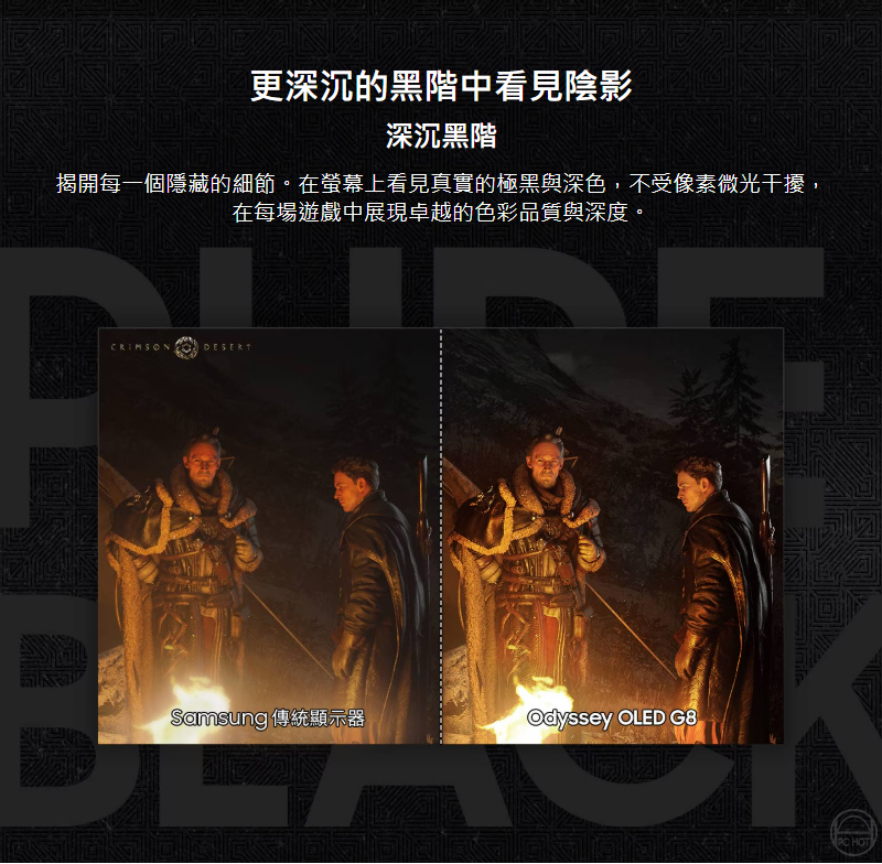 更深沉的黑階中看見陰影深沉黑階揭開每一個隱藏的細節。在螢幕上看見真實的極黑與深色,不受像素微光干擾,在每場遊戲中展現卓越的色彩品質與深度。CRIMSONDESERTSamsung 傳統顯示器Odyssey OLED G8 HOT