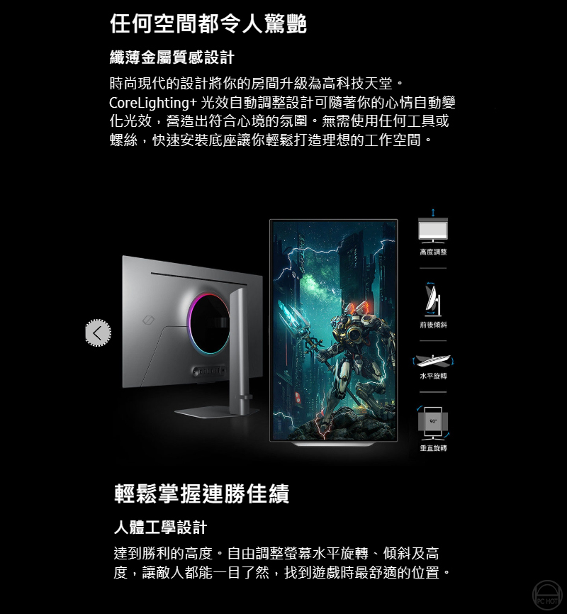 任何空間都令人驚艷纖薄金屬質感設計時尚現代的設計將你的房間升級為高科技天堂CoreLighting+ 光效自動調整設計可隨著你的心情自動變化光效,營造出符合心境的氛圍。無需使用任何工具或螺絲,快速安裝底座讓你輕鬆打造理想的工作空間。輕鬆掌握連勝佳績人體工學設計高度調整前後傾斜水平旋轉垂直旋轉達到勝利的高度。自由調整螢幕水平旋轉、傾斜及高度,讓敵人都能一目了然,找到遊戲時最舒適的位置。PC HOT