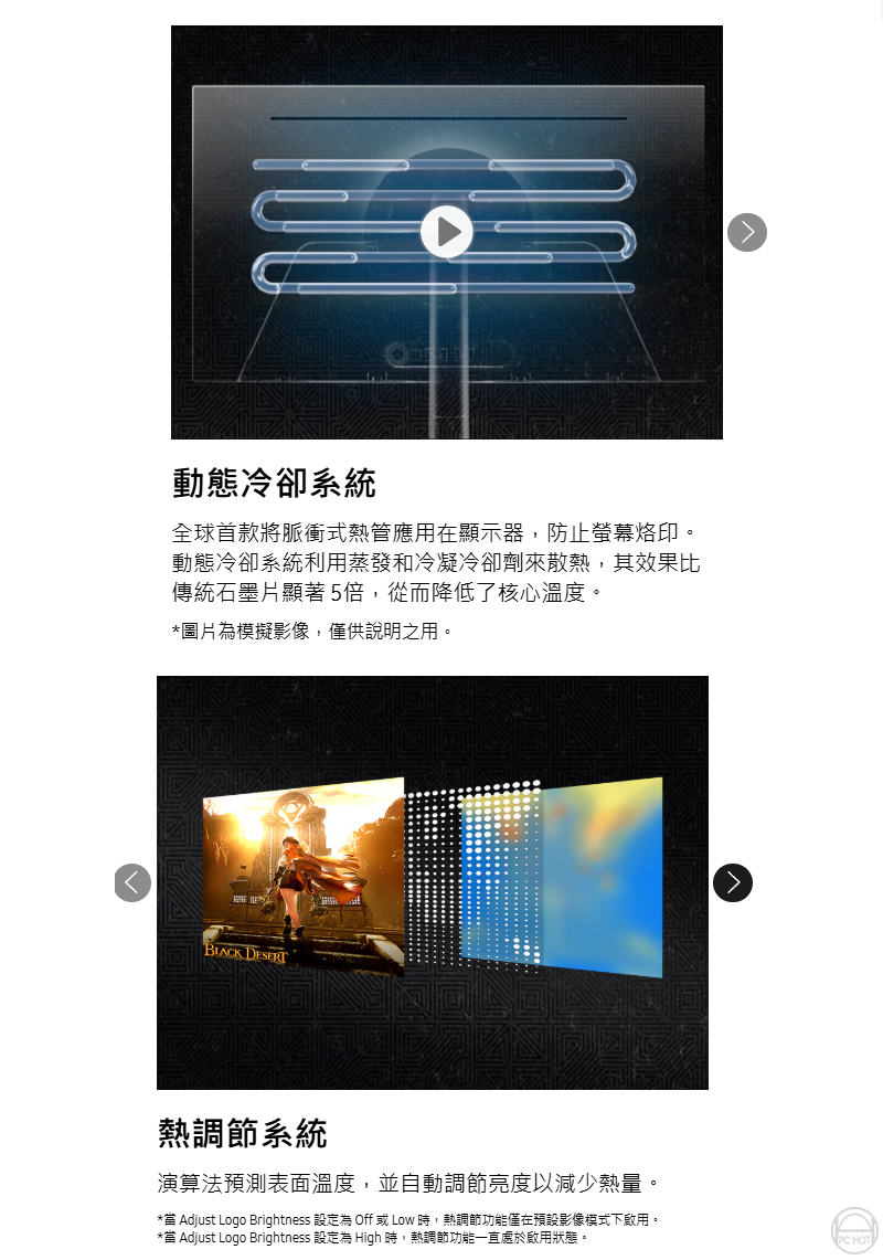 動態冷卻系統全球首款將脈衝式熱管應用在顯示器,防止螢幕烙印。動態冷卻系統利用蒸發和冷凝冷卻劑來散熱,其效果比傳統石墨片顯著5倍,從而降低了核心溫度。*圖片為模擬影像,僅供說明之用。 DESERT熱調節系統演算法預測表面溫度,並自動調節亮度以減少熱量。* Adjust Logo Brightness 設定為 Off 或 Low 時,熱調節功能僅在預設影像模式下啟用。* Adjust Logo Brightness 設定為 High 時,熱調節功能一直處於啟用狀態。PC HOT