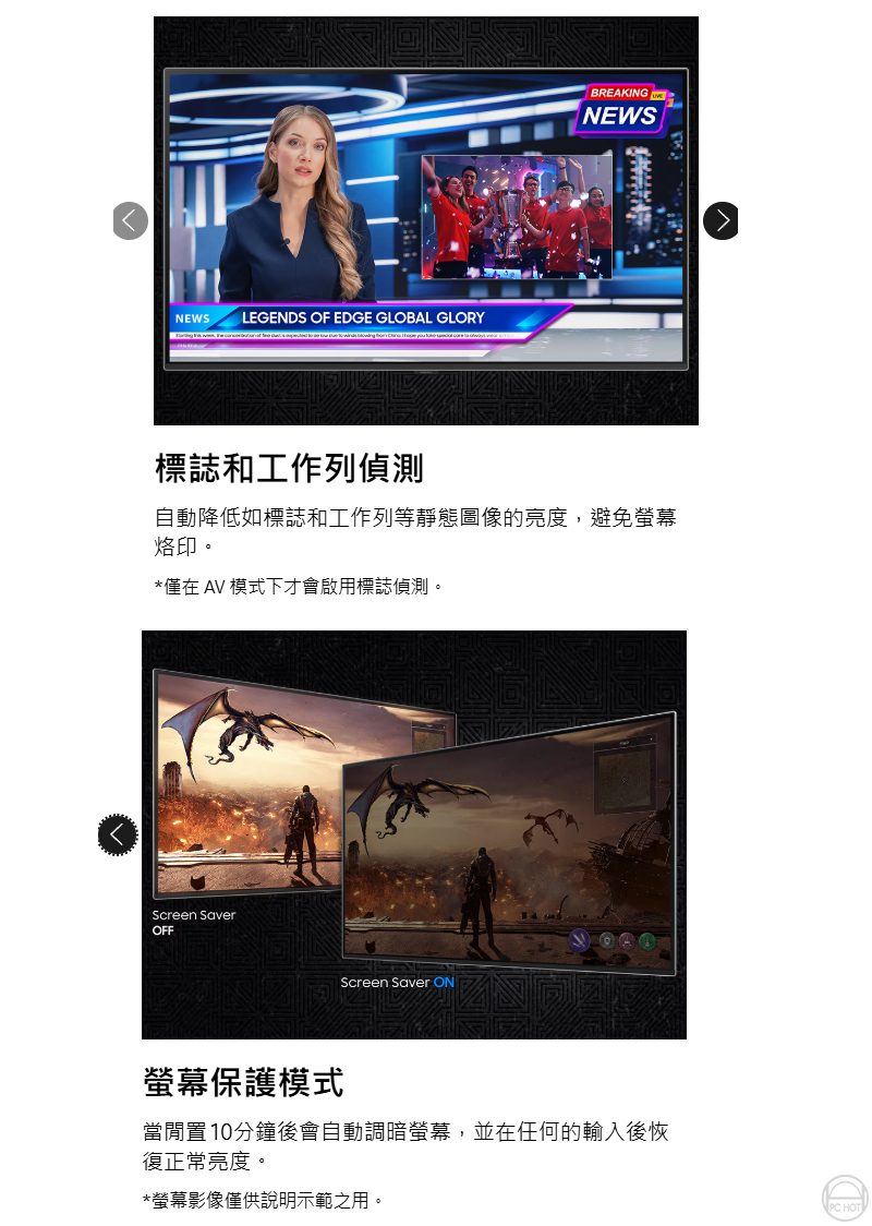 NEWS LEGENS OF EDGE GLOBAL GLORYBREAKINGNEWS標誌和工作列偵測自動降低如標誌和工作列等靜態圖像的亮度,避免螢幕烙印。*僅在 AV 模式下才會啟用標誌偵測。Screen SaverOFFScreen Saver ON螢幕保護模式當閒置10分鐘後會自動調暗螢幕,並在任何的輸入後恢復正常亮度。*螢幕影像僅供說明示範之用。DPC HOT