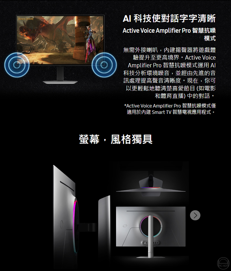 AI 科技使對話字字清晰Active Voice Amplifier Pro 智慧抗噪模式無需外接喇叭內建揚聲器將遊戲體驗提升至更高境界。Active VoiceAmplifier Pro 智慧抗噪模式運用 科技分析環境噪音,並經由先進的音訊處理提高聲音清晰度。現在,你可以更輕鬆地聽清楚喜愛節目 (如電影和體育直播)中的對話。*Active Voice Amplifier Pro 智慧抗噪模式僅適用於內建 Smart TV 智慧電視應用程式。螢幕,風格獨具PC HOT