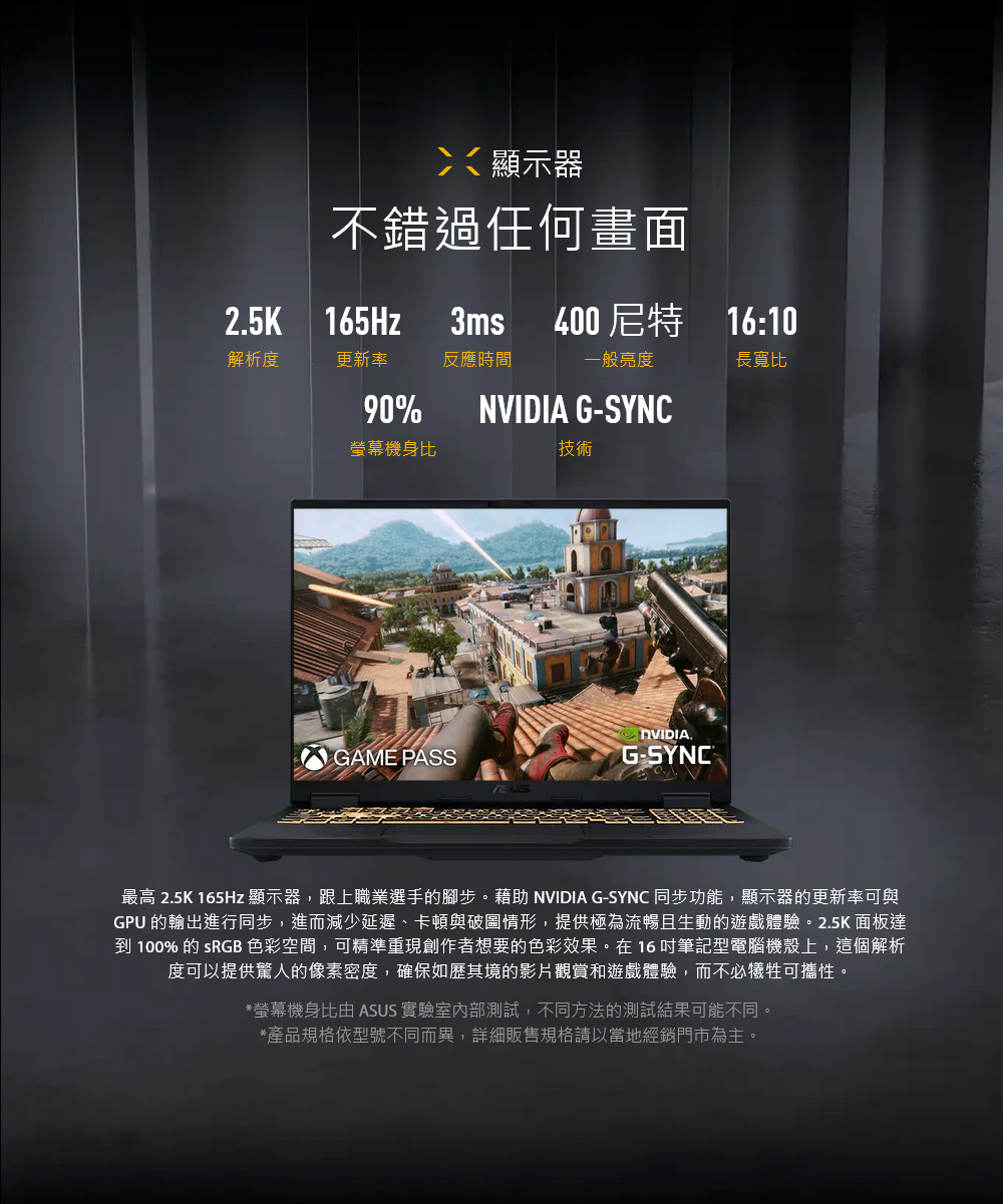 顯示器不錯過任何畫面25K 165Hz3ms400尼特 16:10解析度更新率反應時間一般亮度長寬比90%NVIDIA G-SYNC螢幕機身比技術DVIDIA.GAME PASSG-最高 2.5K 165Hz 顯示器,跟上職業選手的腳步。藉助 NVIDIA G-SYNC 同步功能,顯示器的更新率可與GPU 的輸出進行同步,進而減少延遲、卡頓與破圖情形,提供極為流暢且生動的遊戲體驗。2.5K面板達到100%的 SRGB 色彩空間,可精準重現創作者想要的色彩效果。在16筆記型電腦機殼上,這個解析度可以提供驚人的像素密度,確保如歷其境的影片觀賞和遊戲體驗,而不必犧牲可攜性。*螢幕機身比由 ASUS 實驗室內部測試,不同方法的測試結果可能不同。*產品規格依型號不同而異,詳細販售規格請以當地經銷門市為主。