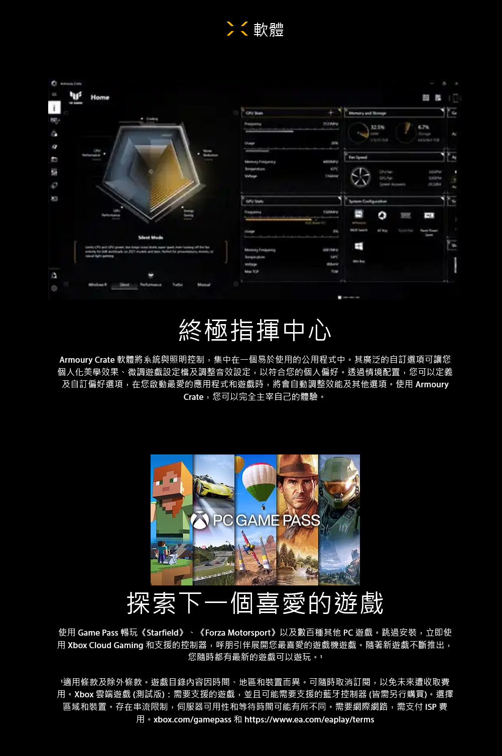 i Home軟體  and  67%終極指揮中心Armoury Crate 軟體將系統與照明控制,集中在一個易於使的公用程式中。其廣泛的自訂選項可讓您個人化美學效果、微調遊戲設定檔及調整音效設定,以符合您的個人偏好。透過情境配置,您可以定義及自訂偏好選項,在您啟動最愛的應用程式和遊戲時,將會自動調整效能及其他選項。使用 ArmouryCrate,您可以完全主宰自己的體驗。PC GAME PASS探索下一個喜愛的遊戲使用 Game Pass 暢玩《Starfield》、《Forza Motorsport》以及數百種其他 PC 遊戲。跳過安裝,立即使用 Xbox Cloud Gaming 和支援的控制器,呼朋引伴展開您最喜愛的遊戲機遊戲。隨著新遊戲不斷推出,您隨時都有最新的遊戲可以遊玩。適用條款及除外條款。遊戲目錄內容因時間、地區和裝置而異。可隨時取消訂閱,以免未來遭收取費用。Xbox 雲端遊戲(測試版):需要支援的遊戲,並且可能需要支援的藍牙控制器(皆需另行購買)。選擇區域和裝置。存在串流限制,伺服器可用性和等待時間可能有所不同。需要網際網路,需支付ISP 費用。xbox.com/gamepass 和 https://www.ea.com/eaplay/terms