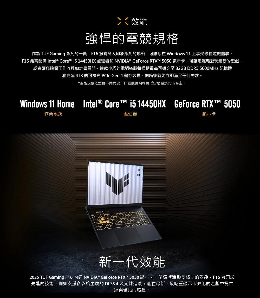效能強悍的電競規格作為 TUF Gaming 系列的一員F16 擁有令人印象深刻的規格可讓您在Windows 11 上享受最佳遊戲體驗F16 最高配備 Intel® Core i5 14450HX 處理器和 NVIDIA® GeForce RTX 5050 顯示卡可讓您輕鬆遊玩最新的遊戲,或者讓您確保工作流程如計畫展開。這款小巧的電腦搭載每插槽最高可擴充至32GB DDR5 5600MHz 記憶體和高達 4TB 的可擴充 PCle Gen4 儲存裝置,開箱後就能立即滿足任何需求。*產品規格依型號不同而異,詳細販售規格請以當地經銷門市為主。Windows 11 Home Intel® Core™ i5 14450HX作業系統處理器GeForce RTXT™ 5050顯示卡新一代效能2025 TUF Gaming F16 內建 NVIDIA® GeForce RTX™ 5050顯示卡,準備體驗顛覆格局的效能。F16 擁有最先進的技術,例如支援多影格生成的 DLSS 4及光線追蹤,能在最新、最吃重顯示卡效能的遊戲中提供無與倫比的體驗。