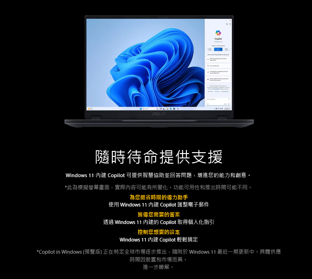 Copilot隨時待命提供支援Windows 11  Copilot 可提供智慧協助並回答問題,增進您的能力和創意。*此為模擬螢幕畫面,實際內容可能有所變化。功能可用性和推出時間可能不同。為您節省時間的得力助手使用 Windows 11  Copilot 匯整電子郵件獲得您需要的答案透過 Windows 11 的 Copilot 取得個人化指引控制您想要的設定Windows 11  Copilot 輕鬆搞定*Copilot in Windows (預覽版) 正在特定全球市場逐步推出,隨附 Windows 11 最近一期更新中。具體供應時間因裝置和市場而異。進一步瞭解。