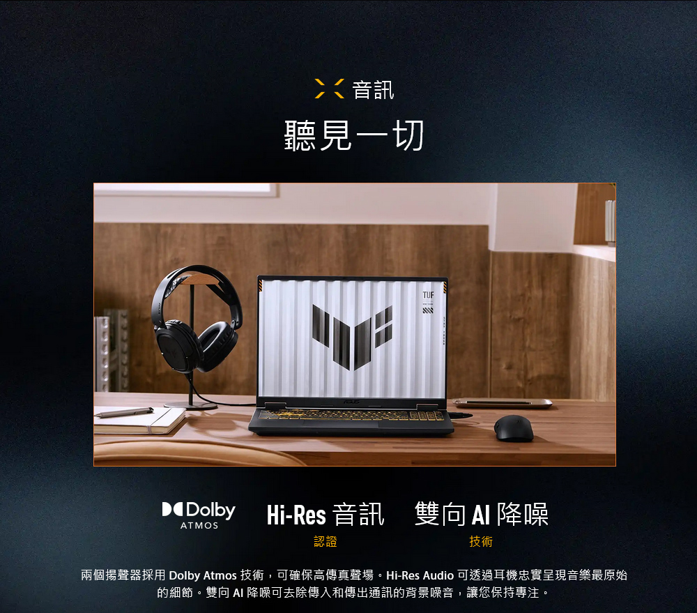 音訊聽見一切TUFDolbyHi-Res 音訊雙向降噪ATMOS認證技術兩個揚聲器採用 Dolby Atmos 技術,可確保高傳真聲場。Hi-Res Audio 可透過耳機忠實呈現音樂最原始的細節。雙向  降噪可去除傳入和傳出通訊的背景噪音,讓您保持專注。