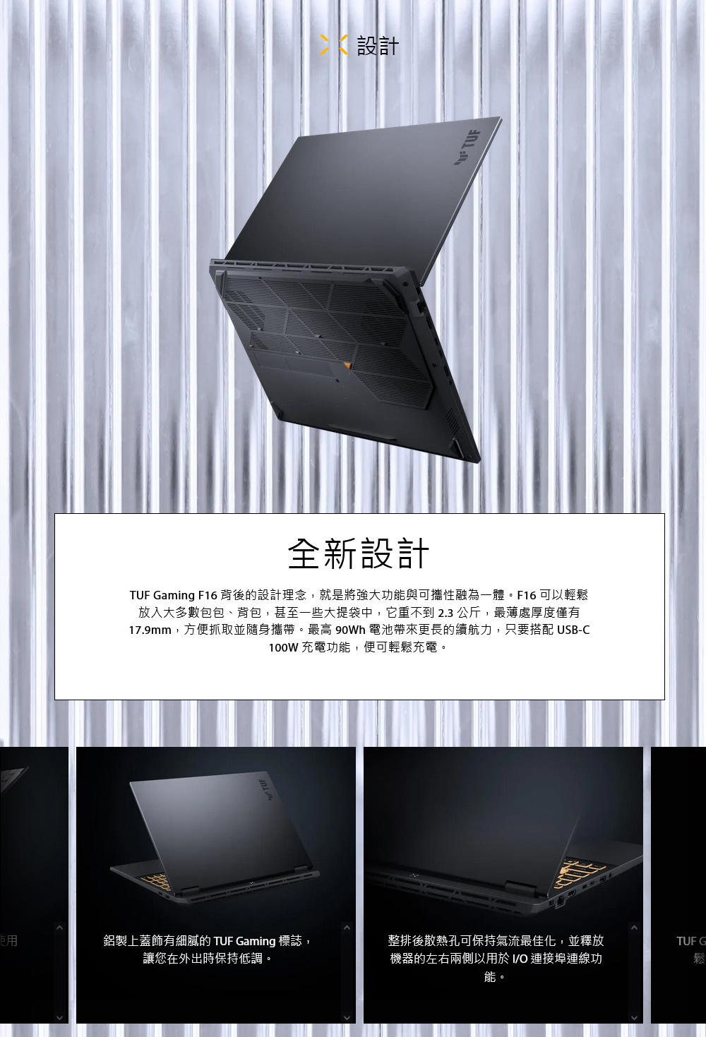 設計全新設計TUF Gaming F16 背後的設計理念,就是將強大功能與可攜性融為一體。F16 可以輕鬆放入大多數包包、背包,甚至一些大提袋中,它重不到2.3公斤,最薄處厚度僅有17.9mm,方便抓取並隨身攜帶。最高 90Wh 電池帶來更長的續航力,只要搭配 USB-C100W 充電功能,便可輕鬆充電。使用鋁製上蓋飾有細膩的 TUF Gaming 標誌,讓您在外出時保持低調。整排後散熱孔可保持氣流最佳化,並釋放機器的左右兩側以用於 O 連接埠連線功能。TUF G鬆
