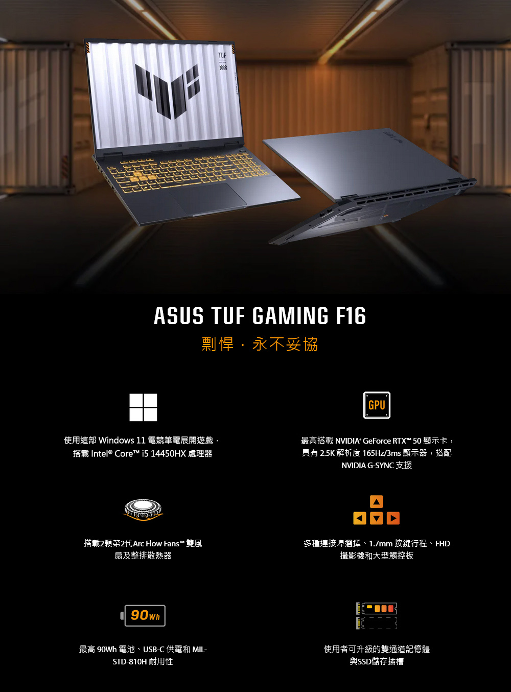 TUFASUS TUF GAMING F16剽悍永不妥協GPU使用這部 Windows 11 電競筆電展開遊戲搭載 Intel® Core™  14450HX 處理器最高搭載 NVIDIA GeForce RTX™ 50 顯示卡,具有 2.5K 解析度 165Hz/3ms 顯示器,搭配NVIDIA G-SYNC 支援搭載2顆第2代Arc Flow Fans™ 雙風扇及整排散熱器90wh 多種連接埠選擇、1.7mm 按鍵行程、FHD攝影機和大型觸控板最高  電池、USB-C 供電和 MIL-STD-810H 耐用性使用者可升級的雙通道記憶體與SSD儲存插槽