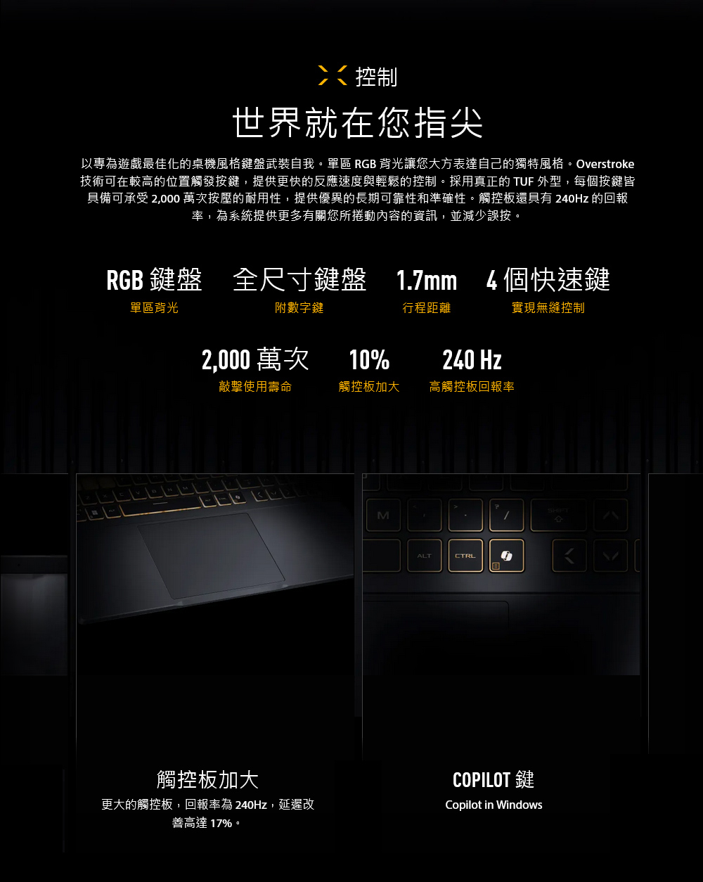 控制世界就在您指尖以專為遊戲最佳化的桌機風格鍵盤武裝自我。單區 RGB背光讓您大方表達自己的獨特風格。Overstroke技術可在較高的位置觸發按鍵,提供更快的反應速度與輕鬆的控制。採用真正的 TUF 外型,每個按鍵皆具備可承受 2,000 萬次按壓的耐用性,提供優異的長期可靠性和準確性。觸控板還具有 240Hz 的回報率,為系統提供更多有關您所捲動內容的資訊,並減少誤按。RGB 鍵盤 全尺寸鍵盤 1.7mm 4個快速鍵單區背光附數字鍵行程距離2,000 萬次10%240 Hz敲擊使用壽命觸控板加大高觸控板回報率觸控板加大更大的觸控板,回報率為240Hz,延遲改善高達17%。MALTCTRL實現無縫控制COPILOT 鍵Copilot in Windows