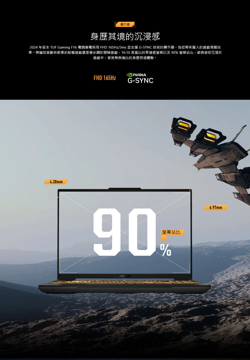 顯示器身其境的沉浸感2024 年版本 TUF Gaming F16 電競筆電採用 FHD 165Hz/3ms 並支援 G-SYNC 技術的顯示器,為您帶來的遊戲視覺效果。無論您喜歡快節奏的射擊遊戲還是慢步調的冒險遊戲,16:10 長寬比的窄邊框螢幕以及 90 螢幕佔比,都將使您沉浸於遊戲中,享受無與倫比的身歷其境體驗。4.38mmFHD 165HzG-SYNC螢幕佔比90%6.97mm