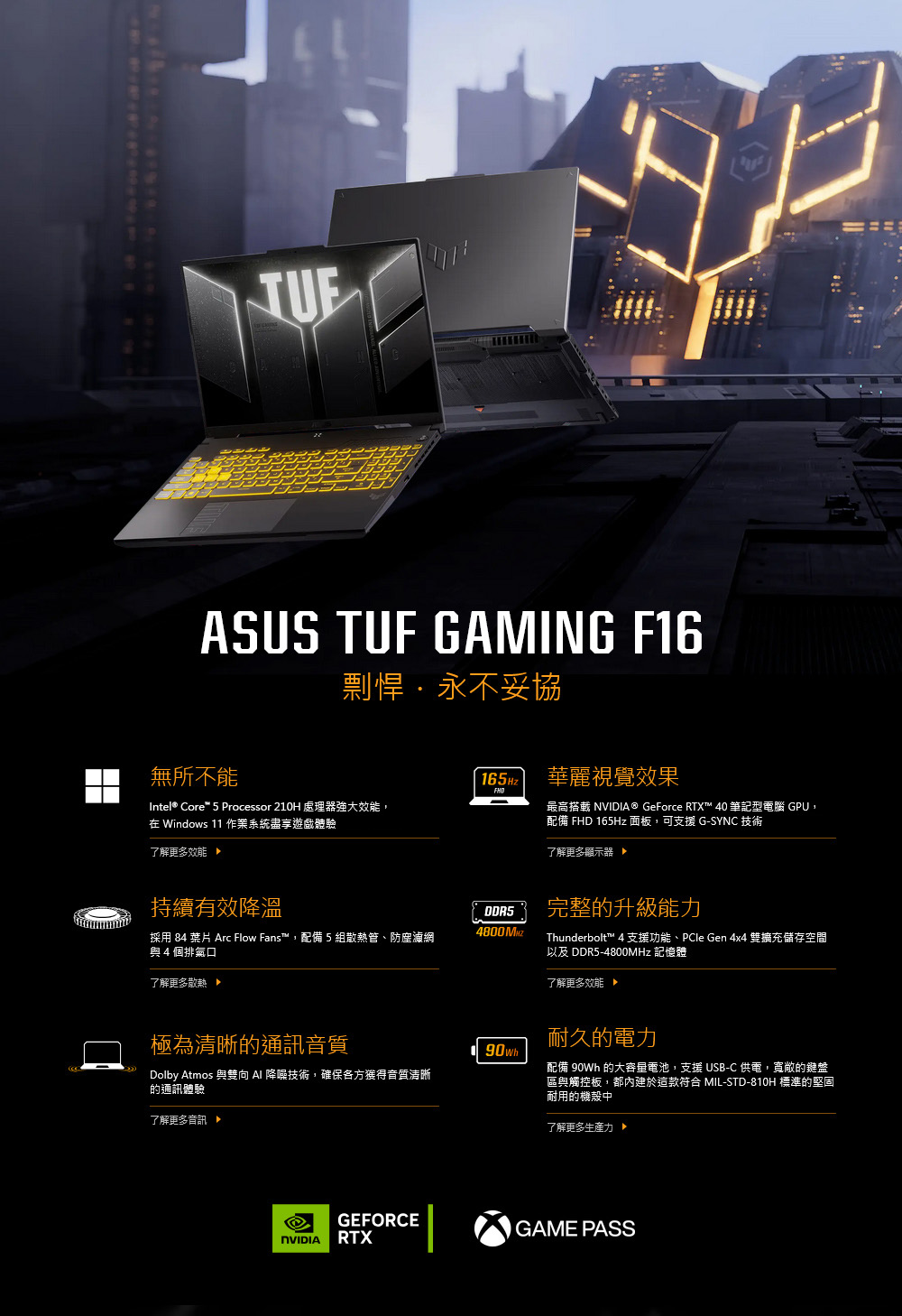 ASUS TUF GAMING F16剽悍永不妥協無所不能165Hz華麗視覺效果Intel® Core 5 Processor 210H 處理器強大效能, Windows 11 作業系統體驗最高搭 ® GeForce RTX™ 40 筆記型電腦 GPU,配備 FHD 165Hz 面板,可支援 G-SYNC 技術了解更多效能 了解更多顯示器持續有效降溫採用 84  Arc Flow Fans™,配備5組散熱管、防塵濾網與4個排氣口4800 了解更多散熱完整升級能力Thunderbolt™ 4 支援功能、PCle Gen 4x4 雙擴充儲存空間以及 DDR5-4800MHz 記憶體了解更多效能極為清晰的通訊音質耐久的電力90whDolby Atmos 與雙向 降噪技術,確保各方獲得音質清晰的通訊體驗了解更多配備 90Wh 的大容量電池,支援 USB-C 供電,寬敞的鍵盤區與觸控板,都內建於這款符合 MIL-STD-810H 標準的堅固耐用的機殼中了解更多生產力 GEFORCEGAME PASSNVIDIARTX