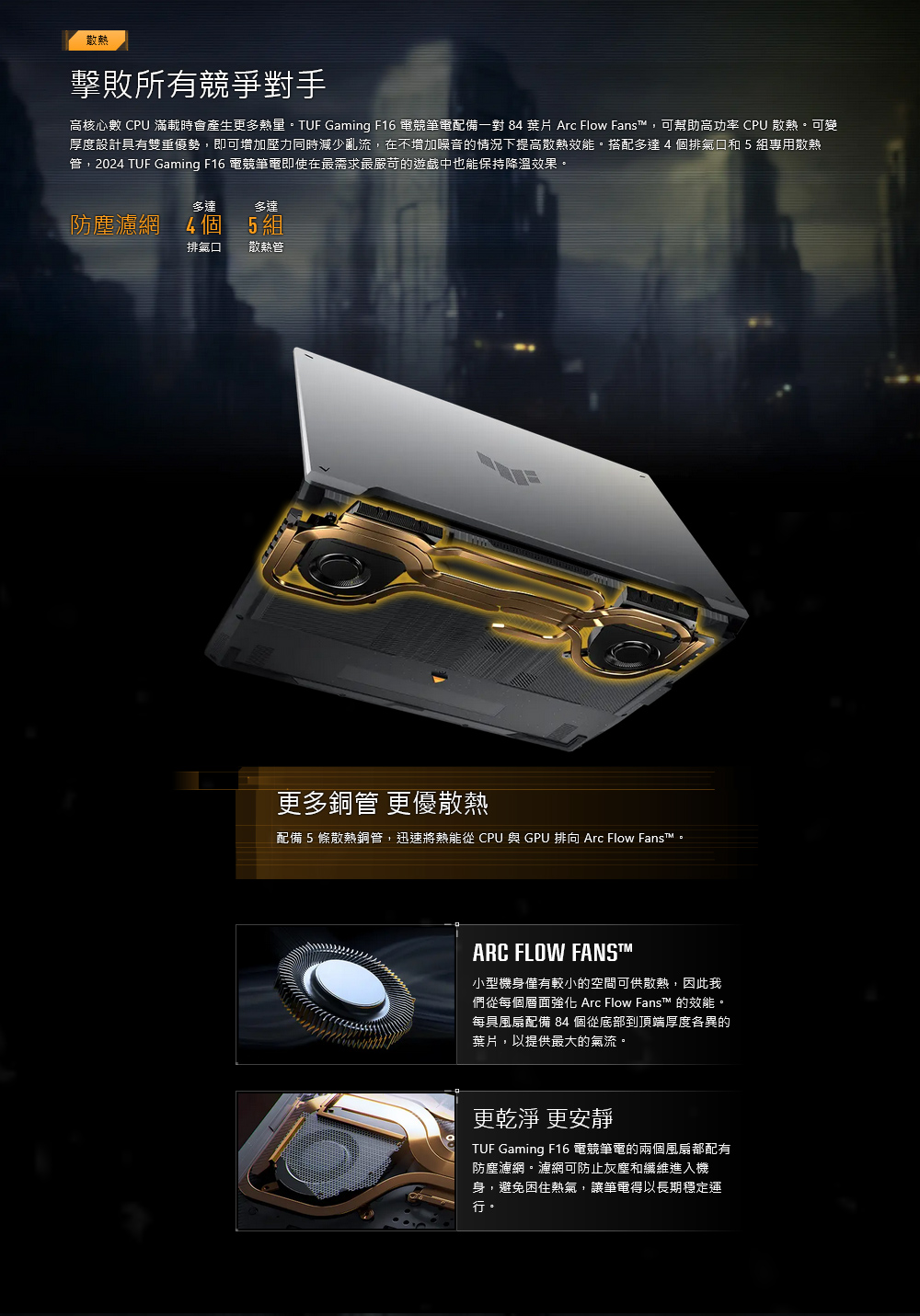 散熱擊敗所有競爭對手高核心數  滿載時會產生更多熱量。TUF Gaming F16 電競筆電配備一對 8  Arc Flow Fans,可幫助高功率 CPU 散熱。可變厚度設計具有雙重優勢,即可增加壓力同時減少亂流,在不增加噪音的情況下提高散熱效能。搭配多達4排氣和 5 組專用散熱管,2024 TUF Gaming F16 電競筆電即使在最需求最嚴苛的遊戲中也能保持降溫效果。多達多達防塵濾網 4個5組排氣口散熱管更多銅管 更優散熱配備5條散熱銅管,迅速將熱能從 CPU 與 GPU 排向 Arc Flow Fans™。ARC FLOW FANS™小型機身僅有較小的空間可供散熱,因此我們從每個層面強化 Arc Flow Fans™ 的效能。每具風扇配備 84個從底部到頂端厚度各異的葉片,以提供最大的氣流。更乾淨 更安靜TUF Gaming F16 電競筆電的兩個風扇都配有防塵濾網。濾網可防止灰塵和纖維進入機身,避免困住熱氣,讓筆電得以長期穩定運行。