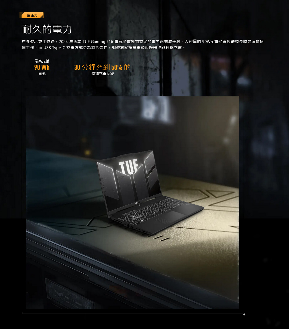 生產力耐久的電力在外遊玩或工作時,2024 年版本 TUF Gaming F16 電競筆電擁有充足的電力來完成任務。大容量的 90Wh 電池讓您能夠長時間遠離插座工作,而 USB Type-C 充電方式更為靈活彈性,即使忘記攜帶電源供應器也能輕鬆充電。最高支援90 Wh電池30 分鐘充到50%的快速充電技術    GAMING