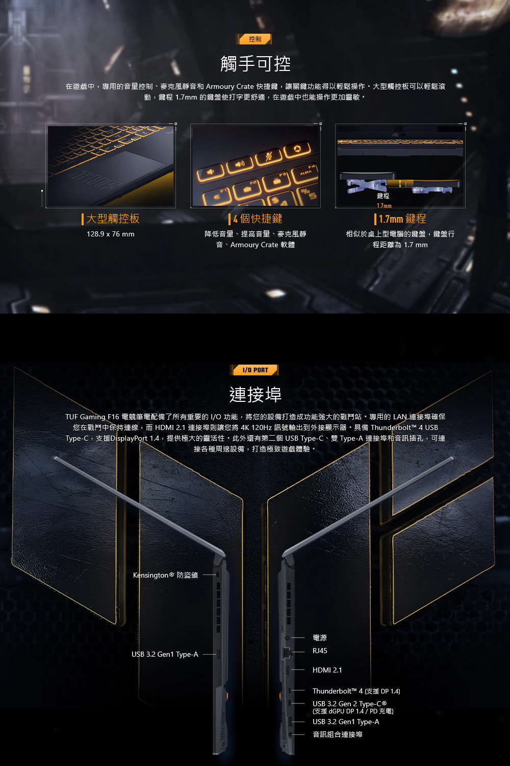 控制觸手可控在遊戲中,專用的音量控制、麥克風靜音和 Armoury Crate 快捷鍵,讓關鍵功能得以輕鬆操作大型觸控板可以輕鬆滾動,鍵程 1.7mm 的鍵盤使打字更舒適,在遊戲中也能操作更加靈敏。鍵程大型觸控板4個快捷鍵1.7mm1.7mm 鍵程128.9 x 76 mm降低音量、提高音量、麥克風靜音、Armoury Crate 軟體相似於桌上型電腦的鍵盤,鍵盤行程距離為 1.7 mmO PORT連接埠TUF Gaming F16 電競筆電配備了所有重要的IO 功能,將您的設備打造成功能強大的戰鬥站。專用的 LAN 連接埠確保您在戰鬥中保持連線,而 HDMI 2.1 連接埠則讓您將 4K 120Hz 訊號輸出到外接顯示器。具備 Thunderbolt™ 4 USBType-C,支援DisplayPort 1.4,提供極大的靈活性。此外還有第二個USB Type-C、雙 Type-A 連接埠和音訊插孔,可連接各種周邊設備,打造極致遊戲體驗。Kensington ® 防盜鎖USB 3.2 Gen1 Type-A電源RJ45HDMI 2.1Thunderbolt™ 4(支援DP1.4)USB 3.2 Gen 2 Type-C®(支援 dGPU DP 14 / PD 充電)USB 3.2 Gen1 Type-A音訊組合連接埠