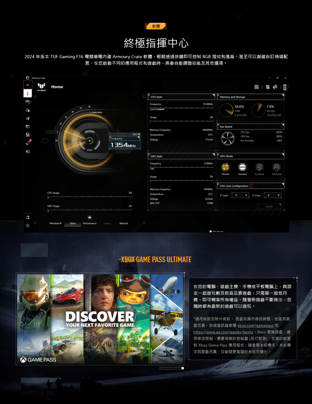 軟體終極指揮中心2024 年版本 TUF Gamng F16 電競筆電   軟體,輕鬆透過按鍵即可控制 RGB 燈效風扇甚至可以創建自訂情境配置,在您啟動不同的應用程式和遊戲時,將會自動調整效能及其他選項Armoury rate HomePU  UsageFrequency13MHzWindows®SilentPerformanceManualCPU Memory and StorageFrequency1354MHzUsage34.6%RAM/15.6GB7.6%Storage704/926.3GB SpeedMemory FrequencyTemperatureVoltage4800MHz54C711mVCPU Fan FanFan AcousticsGPU StatsGPU ModeFrequency210MHzUsageGPUGPU ModeCPU Core Configuration iMemory Frequency405MHzTemperatureCP-Core8E-CoreVoltage TGP625mV130WApplyXBOX GAME PASS ULTIMATE117DISCOVERYOUR NEXT FAVORITE GAME在您的電腦遊戲主機、手機或平板電腦上,與朋友一起遊玩數百款高品質遊戲,只需單一超低月費,即可暢享所有權益。隨著新遊戲不斷推出,您隨時都有最新的遊戲可以遊玩。*適用條款及除外條款。 遊戲目錄內容時間、地區和裝置而異。詳細資訊 xbox.com/gamepass 和https://www.ea.com/eaplay/terms。 Xbox 雲端遊戲:適用串流限制。需要相容的控制器(另行販售)、支援的裝置和 Xbox Game Pass 應用程式;請參閱系統需求。系統需求遊戲而異;效能更高階的系統而變化。GAME PASS