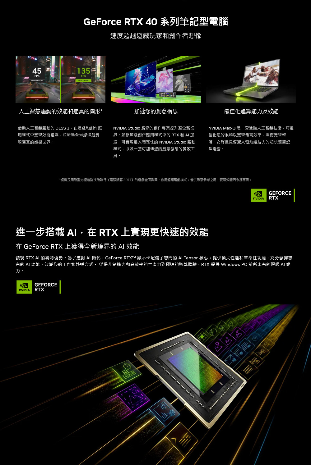 GeForce RTX 40 系列筆記型電腦速度超越玩家和創作者想像45135FPS人工智慧驅動的和逼真的圖形*借助人工智慧驅動的 DLSS 3在遊戲和創作應用程式中實現效能躍進並透過全光線追蹤實現真的虛擬世界加速您的創意構思 Studio 將您的創作專案提升至全新境界頂級創作應用程式中的 RTX 和  加速、可實現大穩定性的  Studio 驅動程式以及一套可加速您的創意發想的獨家工具·最佳化運算能力及效能NVIDIA MaxQ 是一套進階人工智慧技術可最佳化您的系統以實現最高效率,進而實現輕薄、安靜且具備驚人電池續航力的超快速筆記型電腦-*桌機採用新型光線追蹤技術執行《電叛客2077》的遊戲截圖:啟用超頻驅動模式,僅供示意參考之用。實際效能系統而異。GEFORCENVIDIA RTX進一步搭載 ,在 RTX 上實現更快速的效能在 GeForce RTX 上獲得全新境界的  效能發現 RTX  的獨特優勢。為了應對  時代,GeForce RTXT™ 顯示卡配備了專門的  Tensor 核心,提供頂尖性能和革命性功能,充分發揮專有的 AI 功能,改變您的工作和娛樂方式。 從提升創造力和高效率的生產力到極速的遊戲體驗,RTX 提供 Windows PC 前所未有的頂級 AI 動力。GEFORCENVIDIA RTX