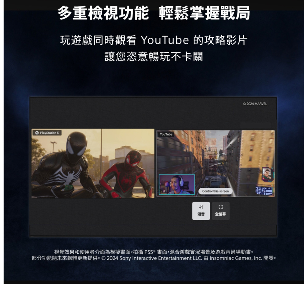 多重檢視功能 輕鬆掌握戰局玩遊戲同時觀看 YouTube 的攻略影片讓您恣意暢玩不卡關PlayStation 5YouTubeControl this screen混音 全螢幕© 2024 MARVEL視覺效果和使用者介面為模擬畫面。拍攝 PS5®畫面,混合遊戲實況場景及遊戲過場動畫。部分功能未來韌體更新提供。©2024 Sony Interactive Entertainment LLC.  Insomniac Games, Inc. 開發。