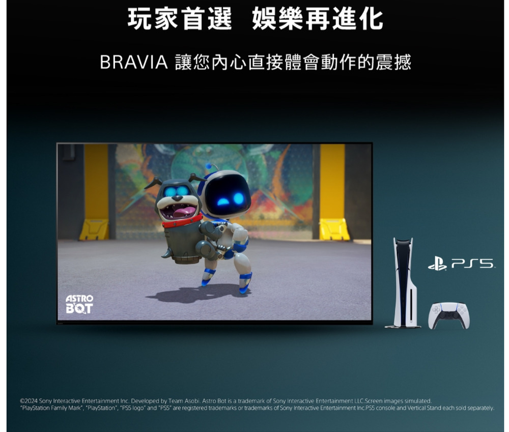ASTROBQT玩家首選 娛樂再進化BRAVIA 讓您內心直接體會動作的震撼©2024 Sony Interactive Entertainment Inc Developed by Team Asobi. Astro Bot is a trademark of Sony Interactive Entertainment LLC.Screen images simulated.PlayStation Family Mark PlayStation,  logo and  are registered trademarks or trademarks of Sony Interactive Entertainment Inc.PS5 console and Vertical Stand each sold separately.