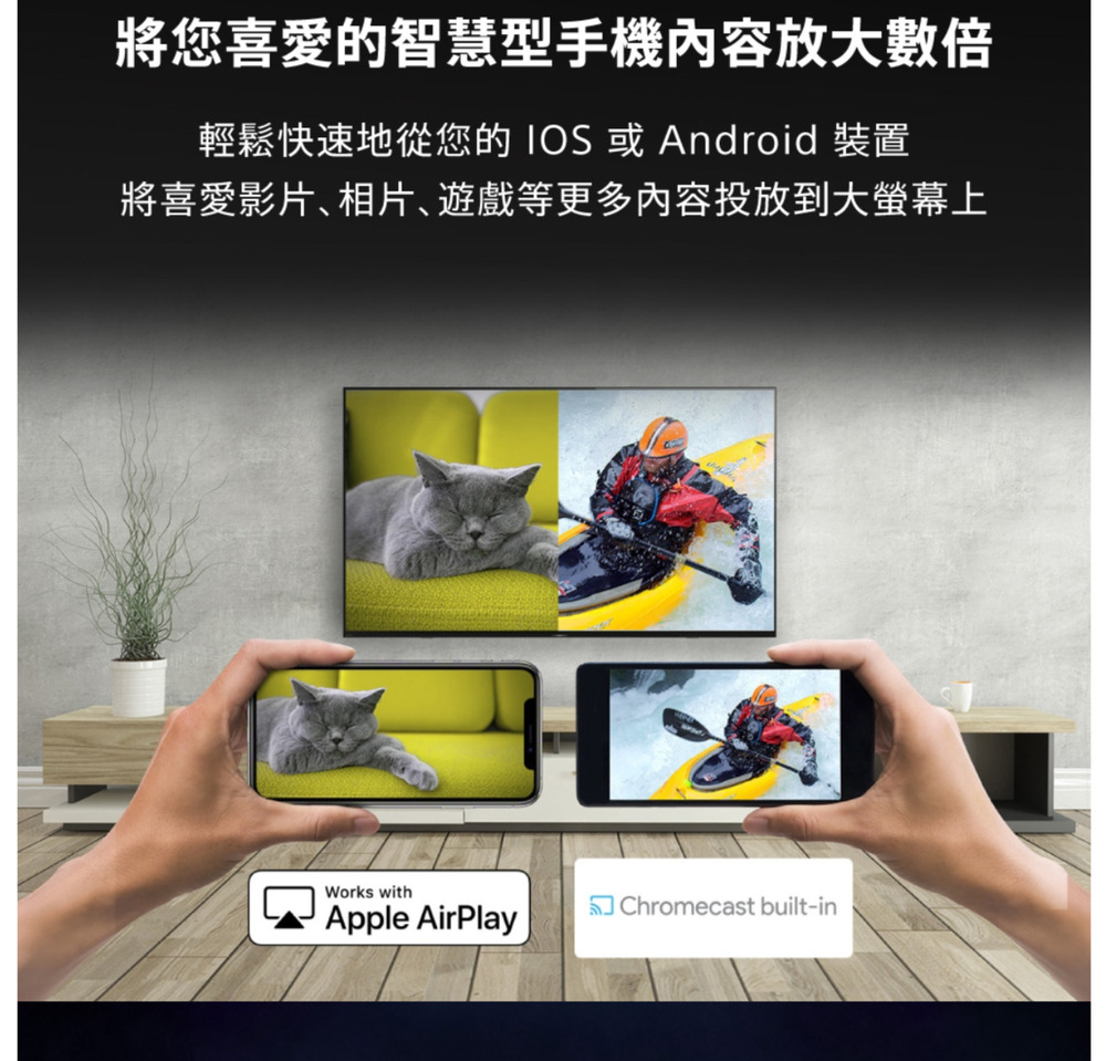 將您喜愛的智慧型手機內容放大數倍輕鬆快速地從您的 IOS或Android 裝置將喜愛影片、相片、遊戲等更多內容投放到大螢幕上Works withApple AirPlayChromecast built-in