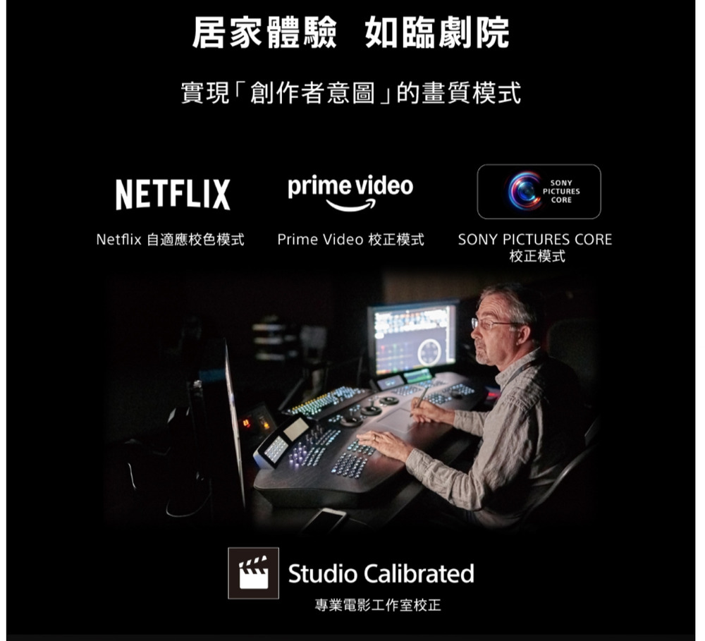 居家體驗 如臨劇院實現「創作者意圖」的畫質模式NETFLIXprime videoSONYPICTURESCORENetflix 自適應色模式Prime Video 校正模式SONY PICTURES CORE校正模式Studio Calibrated專業電影工作室校正