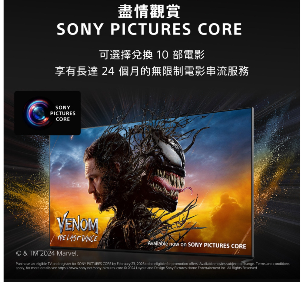 盡情觀賞SONY PICTURES CORE可選擇兌換 10 部電影享有長達24 個月的無限制電影串流服務SONYPICTURESCOREVENOM LAST DANCE© & TM 2024 Marvel.Available now on SONY PICTURES COREPurchase an eligible TV and register for SONY PICTURES CORE by February 23 2026 to be eligible for promotion offers. Available movies subject to change. Terms and conditionsapply, for more details see https://www.sony.net/sony picturescore © 2024 Layout and Design Sony Pictures Home Entertainment Inc. All Rights Reserved