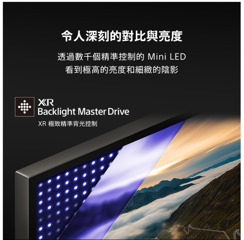 令人深刻的對比與亮度透過數千個精準控制的 Mini LED看到極高的亮度和細緻的陰影XRBacklight Master DriveXR 極致精準背光控制