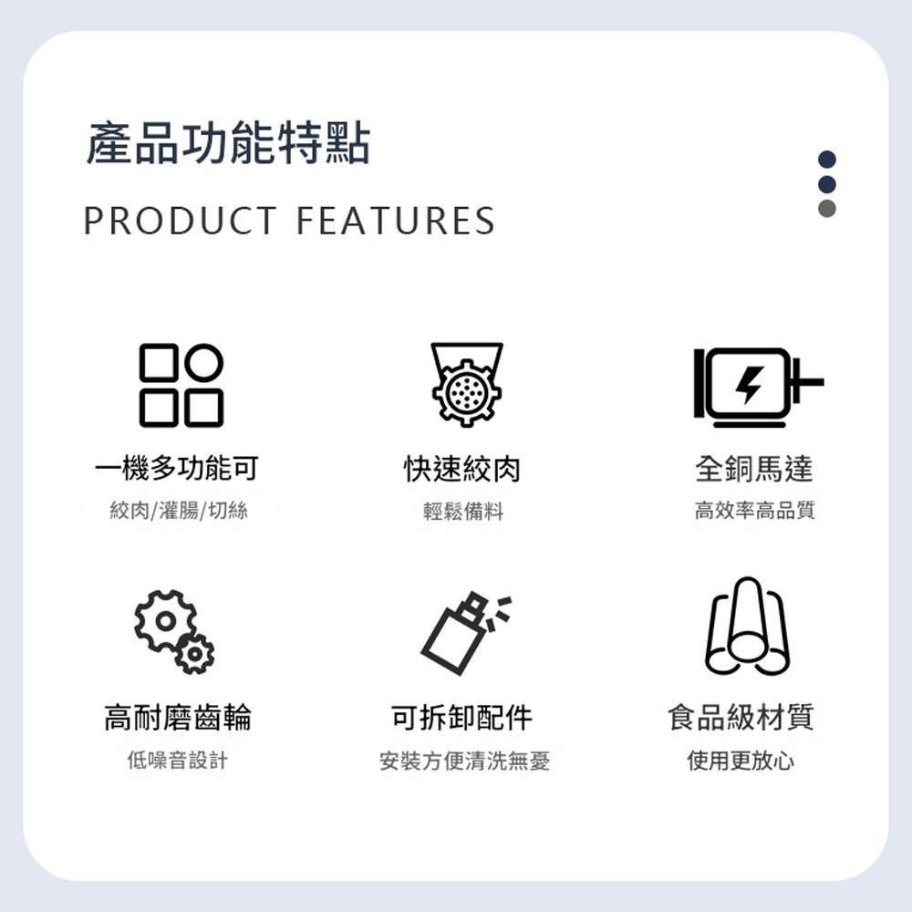 產品功能特點PRODUCT FEATURES一機多功能可絞肉/灌腸/切絲快速絞肉輕鬆備料全銅馬達高效率高品質高耐磨齒輪可拆卸配件低噪音設計安裝方便清洗無憂食品級材質使用更放心