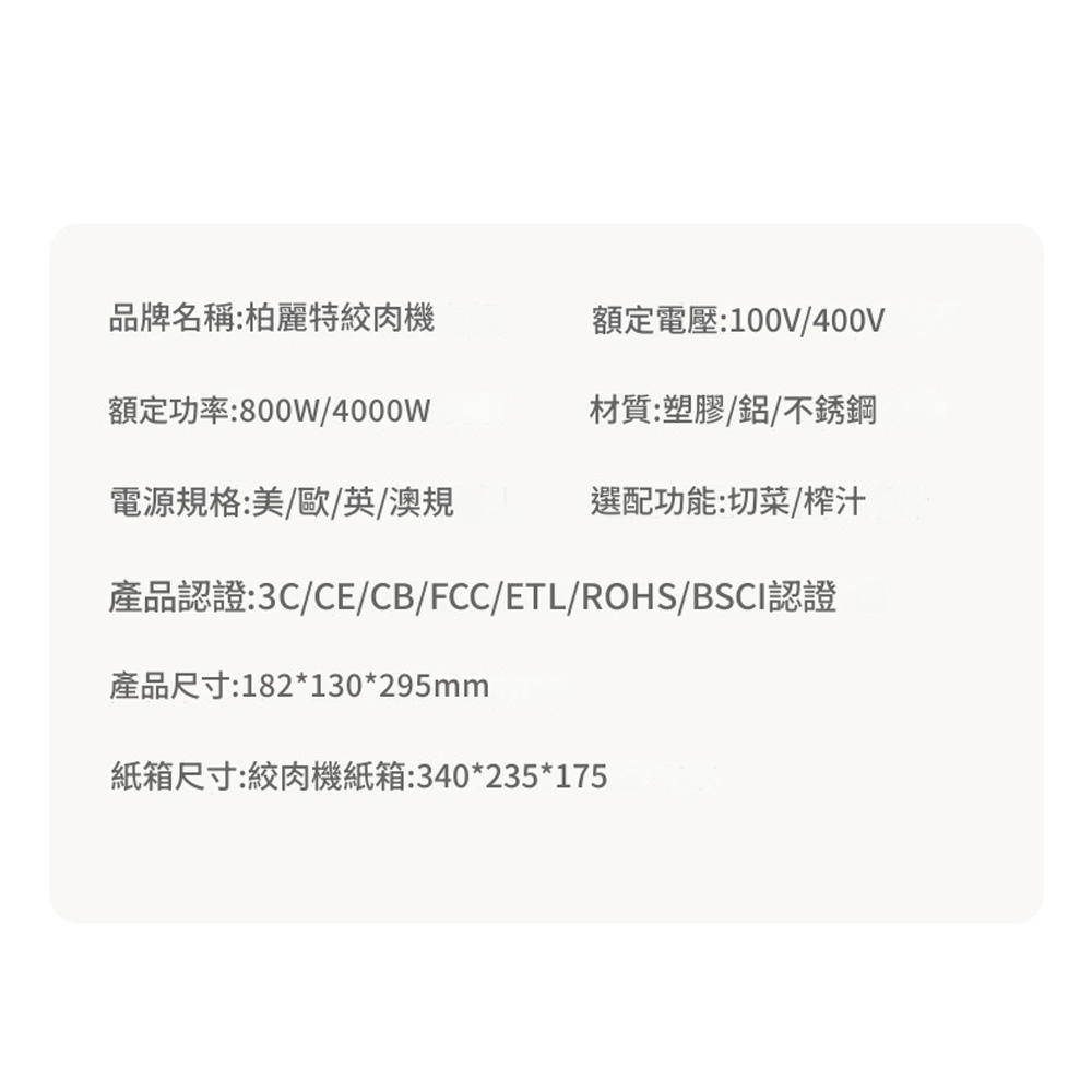 品牌名稱:柏麗特絞肉機額定電壓:100V/400V額定功率:800W/4000W材質:塑膠/鋁/不銹鋼電源規格:美/歐/英/澳規選配功能:切菜/榨汁產品認證:3C/CE/CB/FCC/ETL/ROHS/BSCI認證產品尺寸:182*130*295mm紙箱尺寸:絞肉機紙箱:340*235*175