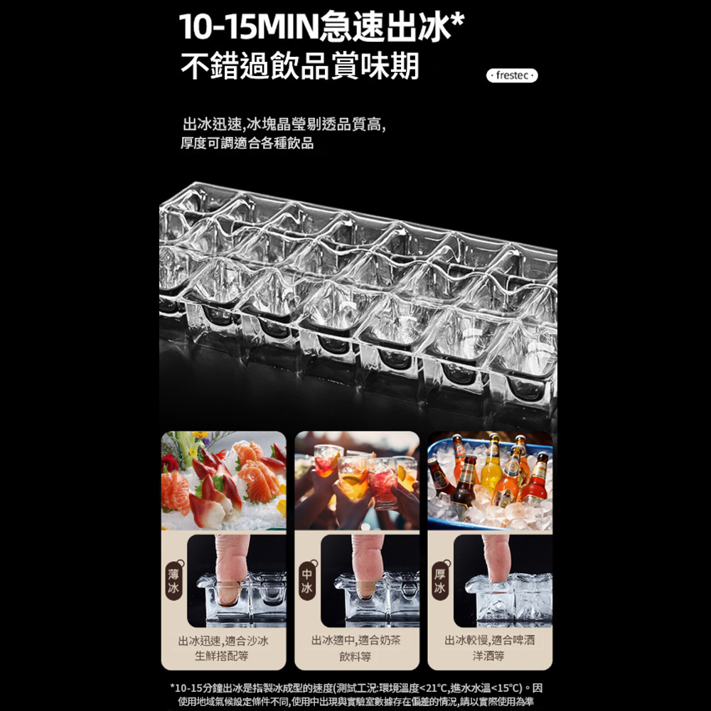 10-15MIN急速出冰*不錯過飲品賞味期出冰迅速,冰塊晶瑩剔透品質高,厚度可調適合各種飲品 frestec出冰迅速,適合沙冰生鮮搭配等出冰適中,適合奶茶飲料等出冰較慢,適合啤酒洋酒等*10-15分鐘出冰是指製冰成型的速度(測試工況:環境溫度21,進水15)。因使用地域氣候設定條件不同,使用中出現與實驗室數據存在偏差的情況,請以實際使用為準