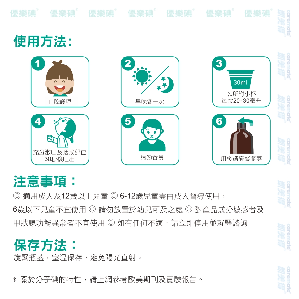 優樂碘 優樂碘 優樂碘  優樂碘 優樂碘Ⓡ 優樂碘 優樂碘Ⓡ使用方法:2330ml以所附小杯口腔護理早晚各一次每次20-30毫升56carematecarematecarematecarematecarematecarematecaremate凱美得凱美得凱美得Ⓡ凱美得凱美得凱美得凱美得|充分潄口及咽喉部位30秒後吐出注意事項:請勿吞食用後請旋緊瓶蓋 適用成人及12歲以上兒童 6-12歲兒童需由成人督導使用,6歲以下兒童不宜使用 請勿放置於幼兒可及之處 對產品成分敏感者及甲狀腺功能異常者不宜使用 如有任何不適,請立即停用並就醫諮詢保存方法:旋緊瓶蓋,室溫保存,避免陽光直射。* 關於分子碘的特性,請上網參考歐美期刊及實驗報告。