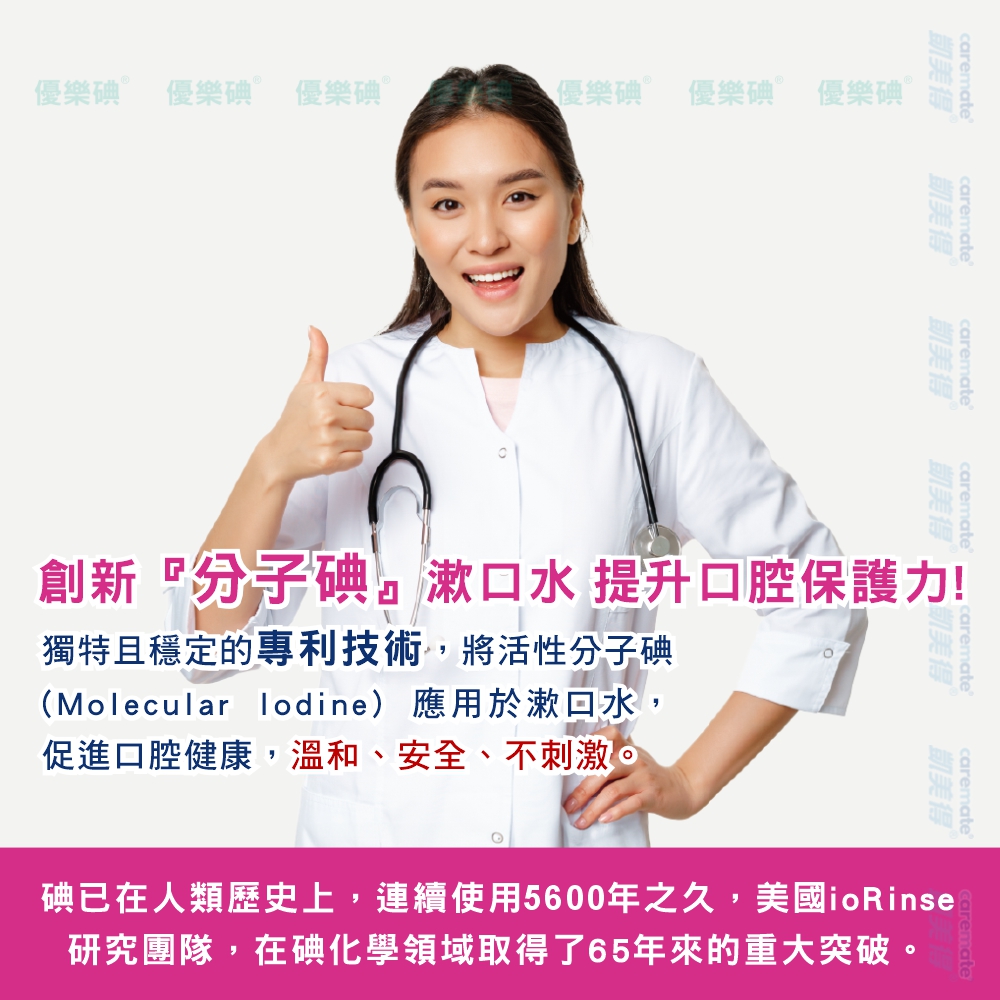 樂碘 優樂碘 Ⓡ 優樂碘  優樂碘 Ⓡ 優樂碘 優樂碘 Ⓡcarematecarematecaremate凱美得凱美得凱美得凱美得caremate caremate凱美得caremate凱美得創新分子碘漱口水 提升口腔保護力!獨特且穩定的專利技術,將活性分子碘(Molecular lodine) 應用於漱口水,促進口腔健康,溫和、安全、不刺激。碘已在人類歷史上,連續使用5600年之久,美國ioRinse研究團隊,在碘化學領域取得了65年來的重大突破。