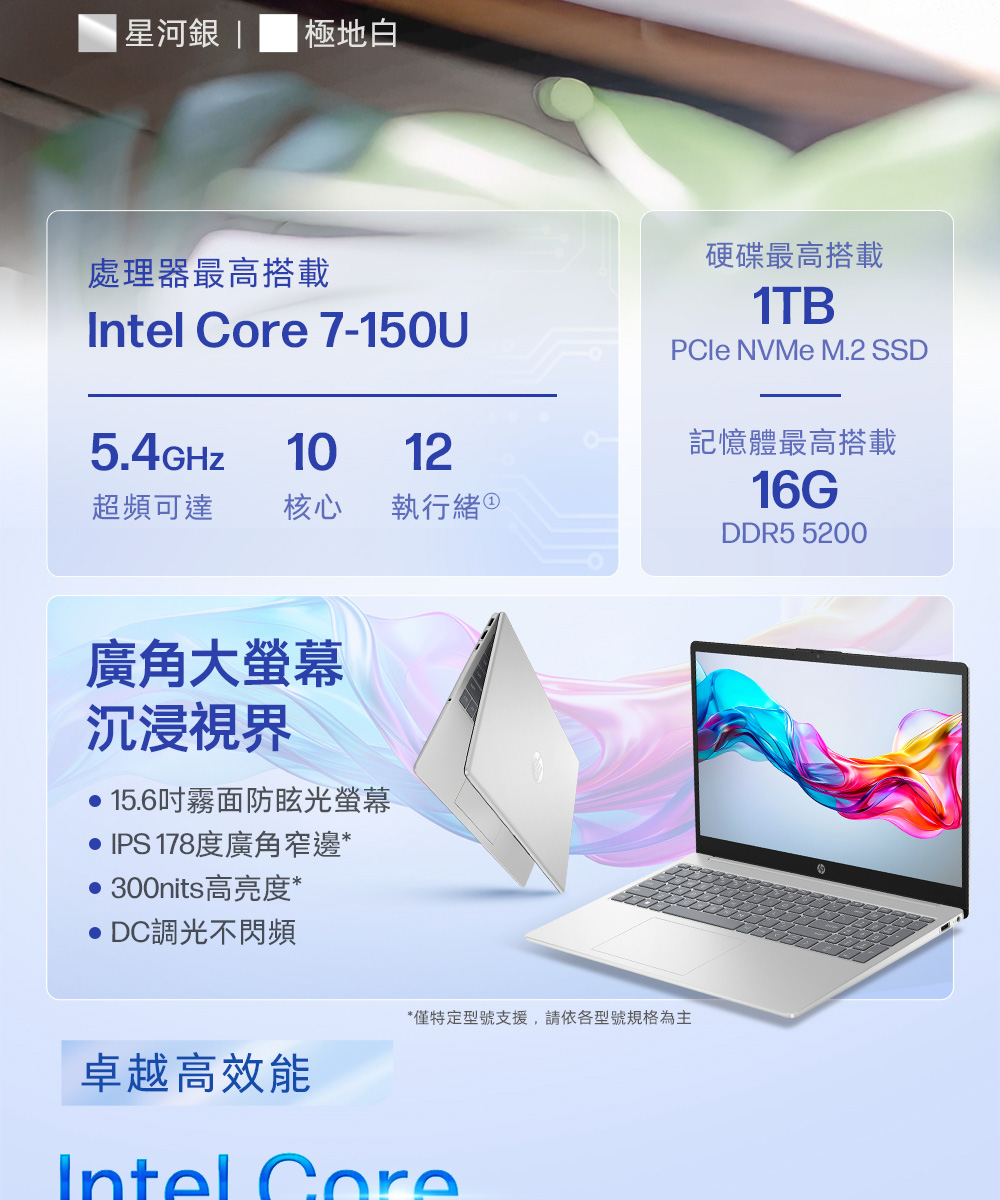 星河  極地白處理器最高搭載  7-150U硬碟最高搭載1TBPCle NVMe M.2 SSD5.4GHZ1012記憶體最高搭載超頻可達 核心 執行緒 16GDDR5 5200廣角大螢幕沉浸視界 15.6吋霧面防眩光螢幕IPS 178度廣角窄邊*300nits高亮度* DC調光不閃頻*僅特定型號支援,請依各型號規格為主卓越高效能Intel Core