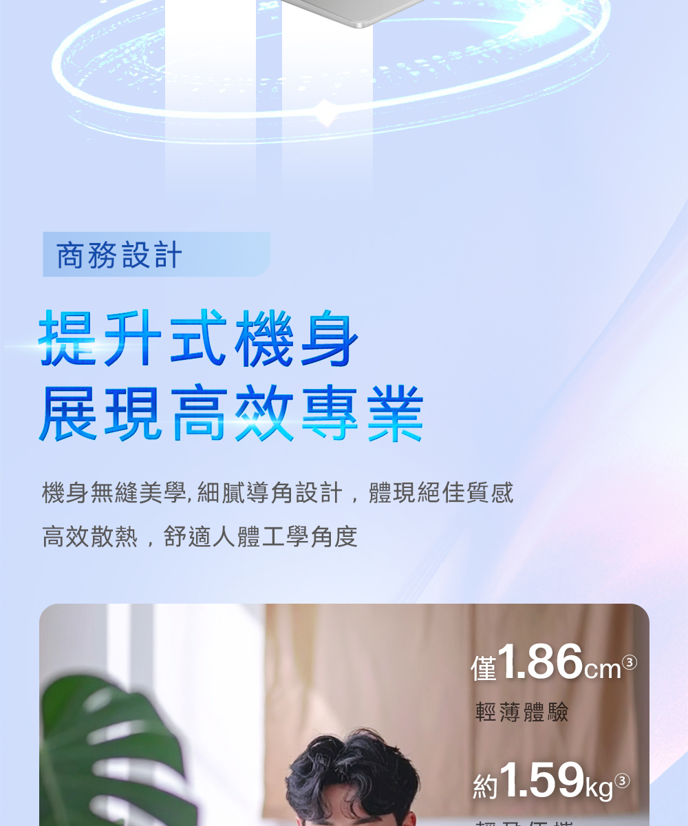 商務設計提升式機身展現高效專業機身無縫美學,細膩導角設計,體現絕佳質感高效散熱,舒適人體工學角度僅1.86cm 輕薄體驗約1.59kg