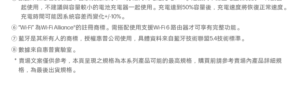 起使用,不建議與容量較小的電池充電器一起使用。充電達到50%容量後,充電速度將恢復正常速度。充電時間可能因系統容差而變化+/-10%。Wi-Fi”為Wi-Fi Alliance®的註冊商標。需搭配使用支援Wi-Fi6路由器才可享有完整功能。藍牙是其所有人的商標,授權惠普公司使用,具體資料來自藍牙技術聯盟5.4技術標準。數據來自惠普實驗室。* 賣場文案僅供參考,本頁呈現之規格為本系列產品可能的最高規格,購買前請參考賣場內產品詳細規格,為最後出貨規格。