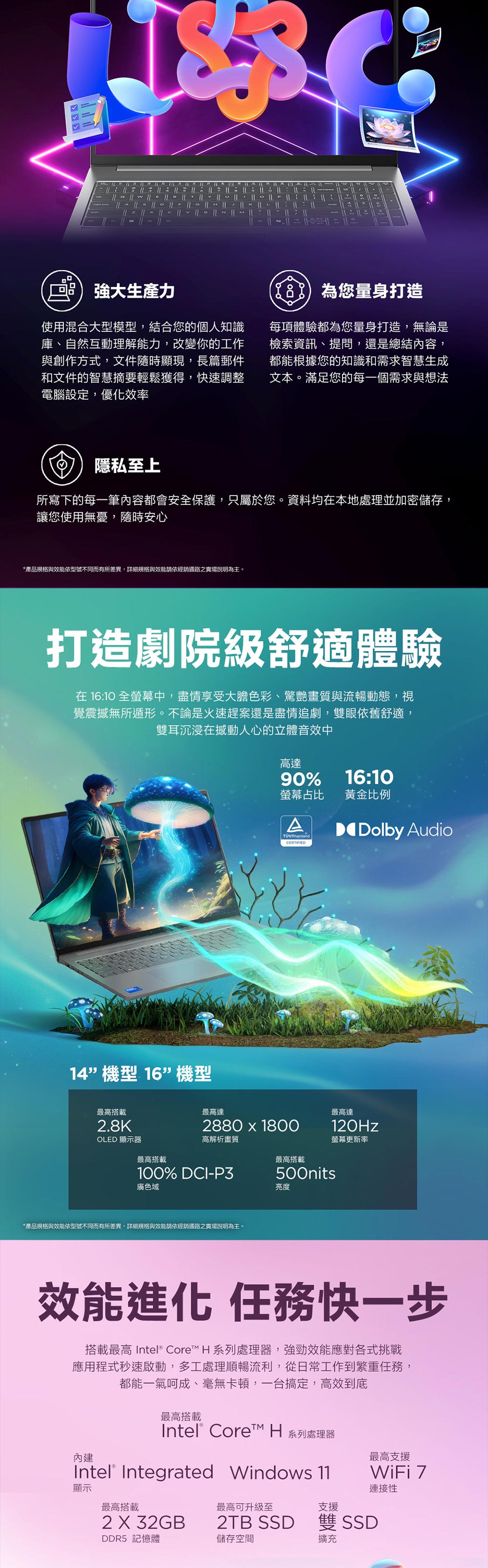 強大生產力使用混合大型模型,結合您的個人知識庫、自然互動理解能力,改變你的工作與創作方式,文件隨時顯現,長篇郵件和文件的智慧摘要輕鬆獲得,快速調整電腦設定,優化效率您量身打造每項體驗都為您量身打造,無論是檢索資訊、提問,還是總結內容,都能根據您的知識和需求智慧生成文本。滿足您的每一個需求與想法隱私至上所寫下的每一筆內容都會安全保護,只屬於您。資料均在本地處理並加密儲存,讓您使用無憂,隨時安心*產品規格與效能依型號不同而有所差異,詳細規格與效能請依經銷通路之賣場說明為主。打造劇院級舒適體驗在 16:10 全螢幕中,盡情享受大膽色彩、驚艷畫質與流暢動態,視覺震撼無所遁形。不論是火速趕案還是盡情追劇,雙眼依舊舒適,雙耳沉浸在撼動人心的立體音效中14機型 16機型高達90%16:10螢幕占比黃金比例ATÜVRheinlandCERTIFIEDDolby Audio最高搭載最高達2880 1800高解析畫質100% DCI-P3最高搭載500nits最高達螢幕更新率最高搭載2.8KOLED 顯示器廣色域*產品規格與效能依型號不同而有所差異,詳細規格與效能請依經銷通路之賣場說明為主。亮度效能進化 快一步搭載最高 Intel® Core H 系列處理器,強勁效能應對各式挑戰應用程式秒速啟動,多工處理順暢流利,從日常工作到繁重任務,都能一氣呵成、毫無卡頓,一台搞定,高效到底最高搭載Intel® Core H 系列處理器Intel® Integrated Windows 11內建顯示最高搭載最高可升級至2 X 32GB儲存空間DDR5 記憶體支援最高支援WiFi 7連接性2TB SSD 雙 SSD擴充