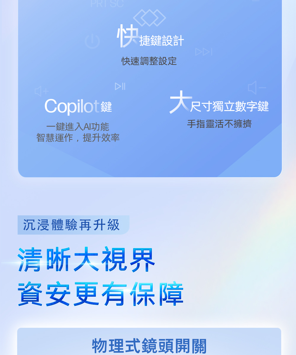 快捷鍵設計快速調整設定Copilot鍵尺寸獨立數字鍵一鍵進入AI功能手指靈活不擁擠智慧運作,提升效率沉浸體驗再升級清晰大視界資安更有保障物理式鏡頭開關