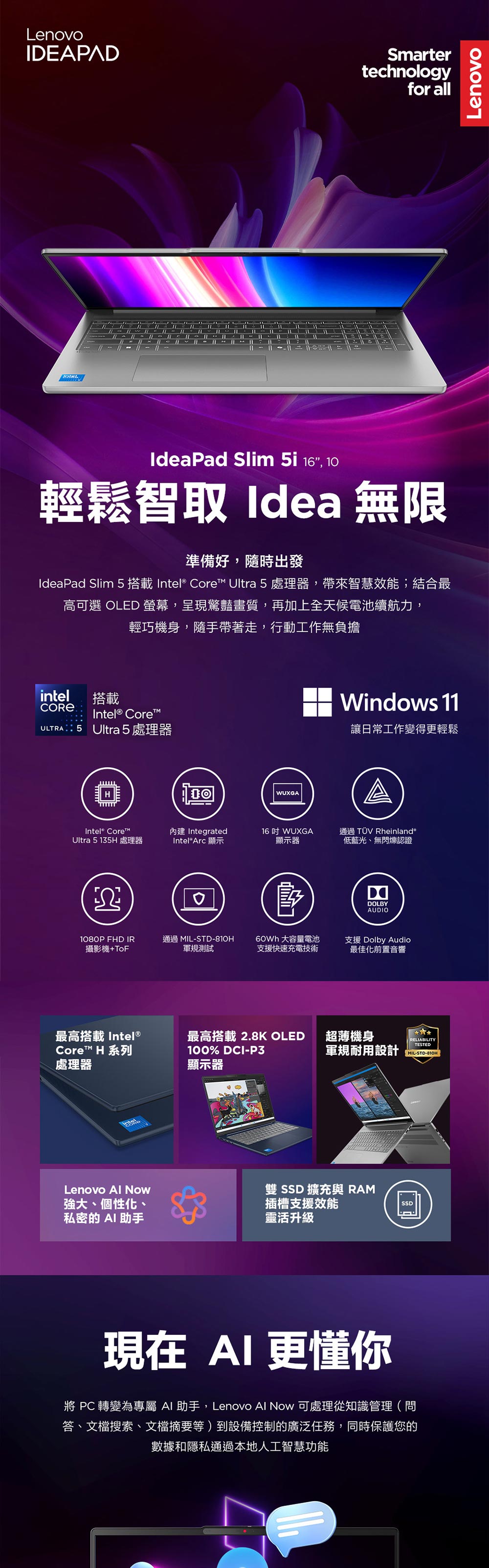 LenovoIDEAPADSmartertechnologyfor all--1IdeaPad Slim i 16, 10輕鬆智取 Idea 無限準備好,隨時出發IdeaPad Slim 5 Core Ultra 5 處理器,帶來智慧效能;結合最高可選 OLED ,呈現驚豔畫質,再加上全天候電池續航力,輕巧機身,隨手帶著走,行動工作無負擔intel搭載Intel® Core: 5 Ultra 5處理器Intel® Core™Ultra 5135H 處理器1WUXGA IntegratedIntel® Arc 顯示16 WUXGA顯示器Windows 11讓日常工作變得更輕鬆A通過TÜV Rheinland®低藍光、無閃爍認證DOLBYAUDIO1080P FHD IR攝影機+ToF通過 MIL-STD-軍規測試60Wh 大容量電池支援快速充電技術支援 Dolby Audio最佳化前置音響最高搭載 Intel®Core™ H 系列處理器最高搭載2.8K OLED 超薄機身100% DCI-P3顯示器RELIABILITYTESTED軍規耐用設計MIL-STD-810HLenovo 強大、個性化、私密的 AI助手雙 SSD 擴充 RAM插槽支援效能靈活升級SSD現在AI更懂你 轉變為專屬 AI 助手,Lenovo Now 可處理從知識管理(問答、文檔搜索、文檔摘要等)到設備控制的廣泛任務,同時保護您的數據和隱私通過本地人工智慧功能Lenovo