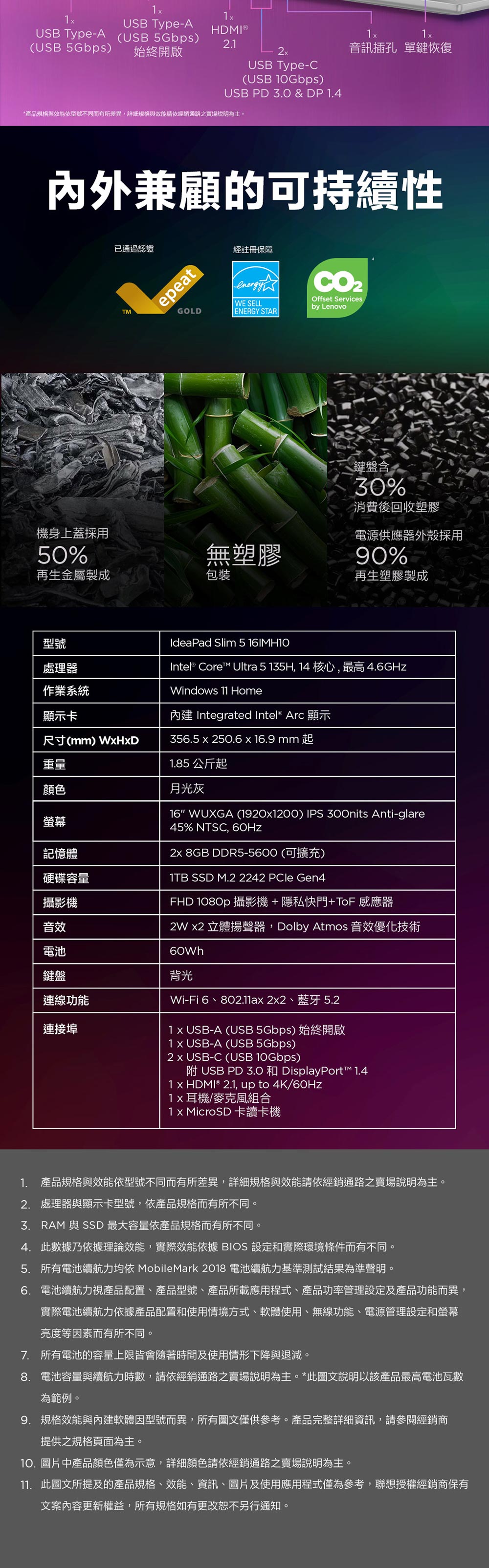 USB Type-AUSB Type-A (USB 5Gbps)HDMI®.(USB 5Gbps)始終開啟USB Type-C(USB 10Gbps)USB PD & DP 1.4*產品規格與效能依型號不同而有所差異詳細規格與效能請依經銷通路之賣場說明為主。音訊插孔 單鍵恢復內外兼顧的可持續性已通過認證epeatGOLD經註冊保障WE SELLENERGY STAROffset Servicesby Lenovo鍵盤含30%消費後回收塑膠機身上蓋採用50%無塑膠電源供應器外殼採用90%再生金屬製成包裝再生塑膠製成型號處理器作業系統IdeaPad Slim 5 16MH10Intel® Core Ultra 5 135H, 14 核心,最高4.6GHzWindows 11 Home內建 Integrated Intel® Arc 顯示1.85 公斤起月光灰16 WUXGA (19201200) IPS 300nits Anti-glare45% NTSC, 60Hz顯示卡尺寸() 356.5 250.6 16.9 mm 起重量顏色螢幕記憶體硬碟容量攝影機音效電池鍵盤連線功能連接埠 8GB DDR5-5600(可擴充)1TB SSD M.2 2242 PCle Gen4FHD 1080p 攝影機+隱私快門+ToF 感應器2W 2 立體揚聲器,Dolby Atmos 音效優化技術60Wh背光Wi-Fi 6、802.11a22、藍牙 5.21 USB-A (USB 5Gbps) 始終開啟1 x USB-A (USB 5Gbps)2 x USB-C (USB 10Gbps) USB PD 3.0 和 DisplayPort 1.41 x HDMI® 2.1, up to 4K/耳機/麥克風組合1 x MicroSD 卡讀卡機1. 產品規格與效能依型號不同而有所差異,詳細規格與效能請依經銷通路之賣場說明為主。2. 處理器與顯示卡型號,依產品規格而有所不同。3.RAM 與 SSD 最大容量依產品規格而有所不同。4. 此數據乃依據理論效能,實際效能依據 BIOS 設定和實際環境條件而有不同。5. 所有電池續航力均依 MobileMark 2018 電池續航力基準測試結果為準聲明。6. 電池續航力視產品配置、產品型號、產品所載應用程式、產品功率管理設定及產品功能而異,實際電池續航力依據產品配置和使用情境方式、軟體使用、無線功能、電源管理設定和螢幕亮度等因素而有所不同。7. 所有電池的容量上限皆會隨著時間及使用情形下降與退減。8. 電池容量與續航力時數,請依經銷通路之賣場說明為主。*此圖文說明以該產品最高電池瓦數為範例。9. 規格效能與內建軟體因型號而異,所有圖文僅供參考。產品完整詳細資訊,請參閱經銷商提供之規格頁面為主。10.圖片中產品顏色僅為示意,詳細顏色請依經銷通路之賣場說明為主。11. 此圖文所提及的產品規格、效能、資訊、圖片及使用應用程式僅為參考,聯想授權經銷商保有文案內容更新權益,所有規格如有更改恕不另行通知。