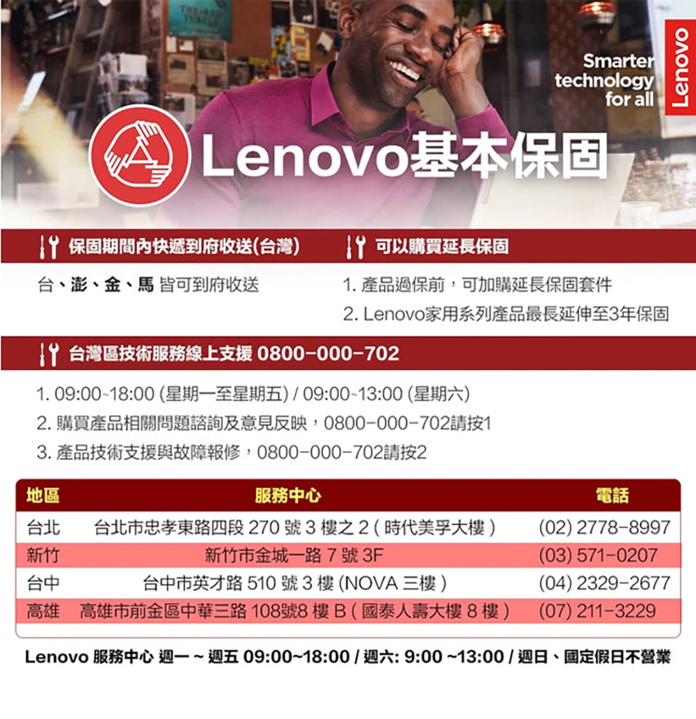 THESmartertechnologyfor all Lenovo基本保固 保固期間內快遞到府收送(台灣) 可以購買延長保固台、澎、金、馬 皆可到府收送. 產品過保前,可加購延長保固套件. Lenovo家用系列產品最長延伸至3年保固 台灣區技術服務線上支援 0800-000-7021. 09:00-18:00(星期一至星期五)09:0013:00 (星期六)2. 購買產品相關問題諮詢及意見反映,0800-000-702請按13.產品技術支援與故障報修,0800-000-702請按2地區服務中心台北 台北市忠孝東路四段270號3樓之2(時代美孚大樓)電話(02) 2778-8997新竹新竹市金城一路7號3F(03) 571-0207台中台中市英才路510號3樓(NOVA三樓)高雄 高雄市前金區中華三路108號8樓B(國泰人壽大樓8樓)(04) 2329-2677(07) 211-3229Lenovo 服務中心 週一~週五09:00~18:00/週六:9:00~13:00/週日、國定假日不營業Lenovo