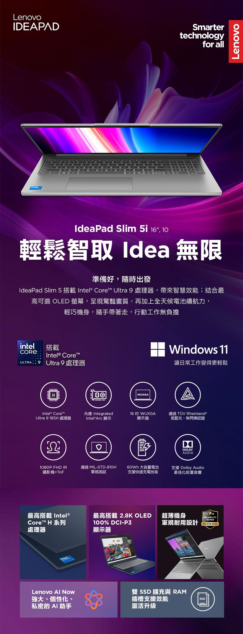 LenovoIDEAPADSmartertechnologyfor allIdeaPad Slim 5i 16 10輕鬆智取 Idea 無限準備好,隨時出發IdeaPad Slim 5  Intel® Core Ultra  處理器,帶來智慧效能;結合最高可選 OLED ,呈現驚豔畫質,再加上全天候電池續航力,輕巧機身,隨手帶著走,行動工作無負擔intel搭載COREIntel® Core 9 Ultra 9 處理器Intel® Core™Ultra 9 185H 處理器WUXGA IntegratedIntel® Arc 顯示16  WUXGA顯示器Windows 11讓日常工作變得更輕鬆通過TÜV Rheinland®低藍光、無閃爍認證DOLBYAUDIO1080P FHD IR攝影機+ToF通過 MIL-STD-810H軍規測試60Wh 大容量電池支援快速充電技術支援 Dolby Audio最佳化前置音響最高搭載 Intel®最高搭載2.8K OLED 超薄機身RELIABILITYTESTEDCore™ H 系列處理器100% DCI-P3軍規耐用設計MIL-STD-810H顯示器Lenovo  Now強大、個性化、私密的 AI助手雙 SSD 擴充與 RAM插槽支援效能靈活升級SSDLenovo