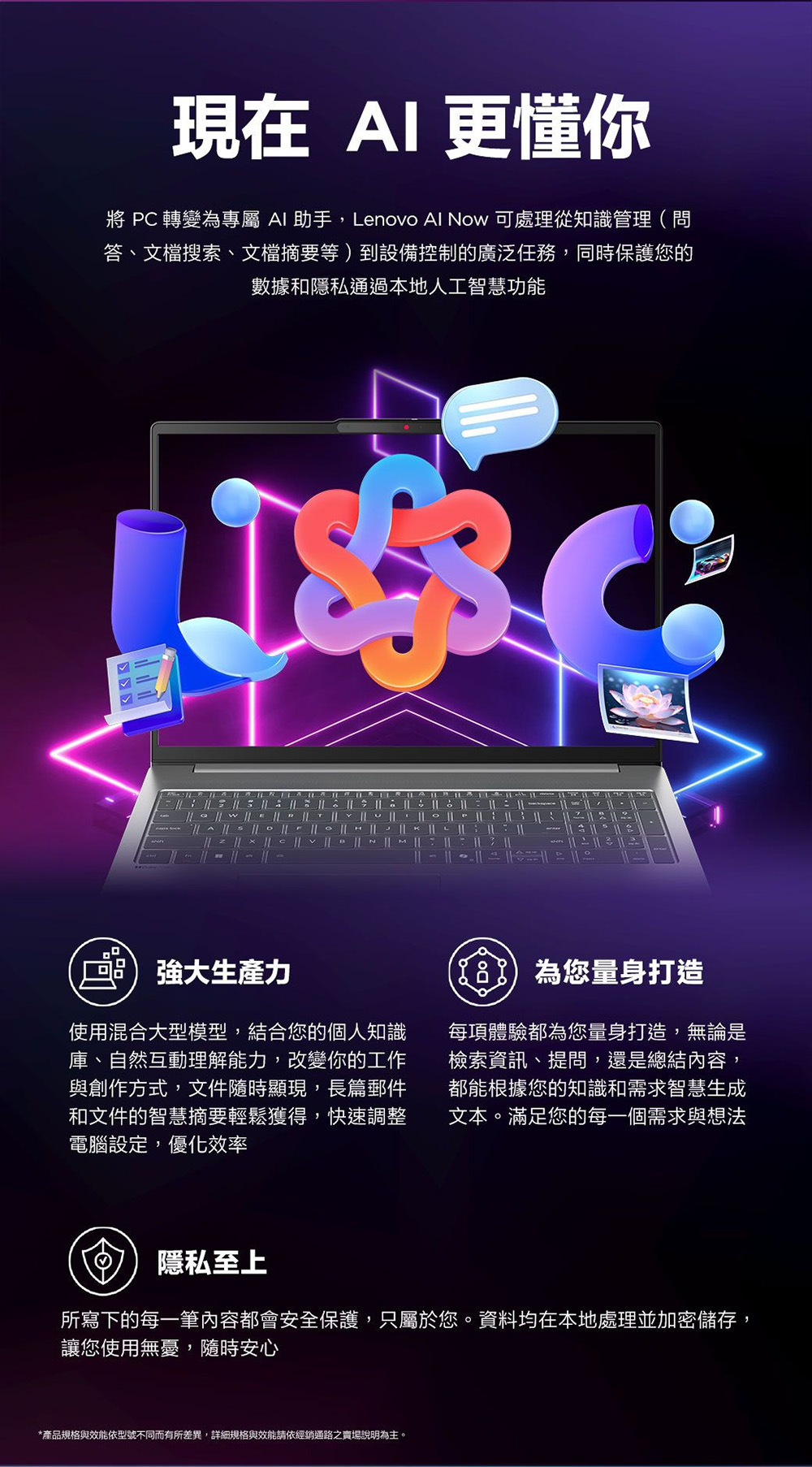 現在  更懂你  轉變為專屬  助手,Lenovo Al Now 可處理從知識管理(問答、文檔搜索、文檔摘要等到設備控制的廣泛任務,同時保護您的數據和隱私通過本地人工智慧功能 強大力使用混合大型模型,結合您的個人知識庫、自然互動理解能力,改變你的工作與創作方式,文件隨時顯現,長篇郵件和文件的智慧摘要輕鬆獲得,快速調整電腦設定,優化效率)為您量身打造每項體驗都為您量身打造,無論是檢索資訊、提問,還是總結內容,都能根據您的知識和需求智慧生成文本。滿足您的每一個需求與想法隱私至上所寫下的每一筆內容都會安全保護,只屬於您。資料均在本地處理並加密儲存,讓您使用無憂,隨時安心*產品規格與效能依型號不同而有所差異,詳細規格與效能請依經銷通路之賣場說明為主。
