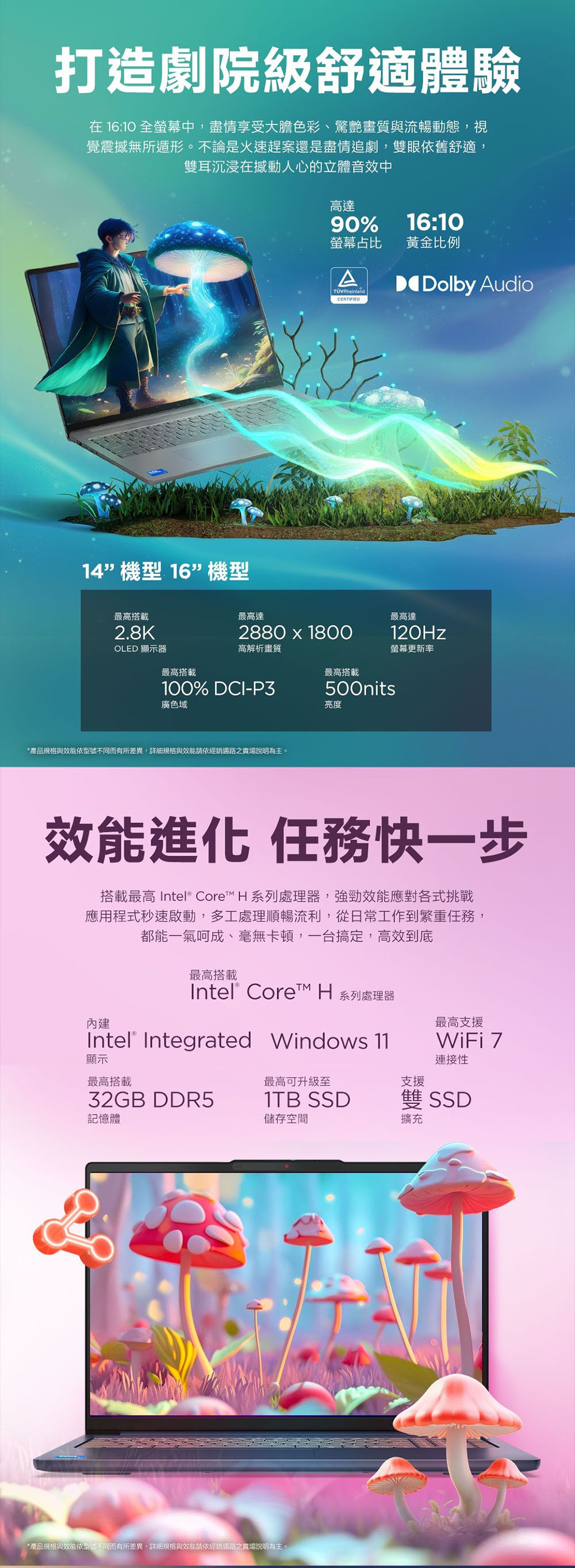 打造劇院級舒適體驗在 16:10 全螢幕中,盡情享受大膽色彩、驚艷畫質與流暢動態,視覺震撼無所遁形。不論是火速趕案還是盡情追劇,雙眼依舊舒適,雙耳沉浸在撼動人心的立體音效中高達14機型 16機型90%16:10螢幕占比黃金比例ATÜVRheinlandCERTIFIEDDolby Audio最高搭載2.8K最高達最高達2880  1800120HzOLED 顯示器高解析畫質螢幕更新率最高搭載最高搭載100% DCI-P3廣色域*產品規格與效能依型號不同而有所差異,詳細規格與效能請依經銷通路之賣場說明為主。500nits亮度效能進化 任務快一步搭載最高  Core H 系列處理器,強勁效能應對各式挑戰應用程式秒速啟動,多工處理順暢流利,從日常工作到繁重任務,都能一氣呵成、毫無卡頓,一台搞定,高效到底最高搭載Intel® Core H 系列處理器Intel® Integrated Windows 11WiFi 7內建最高支援顯示連接性最高搭載最高可升級至支援32GB DDR51TB SSD儲存空間雙 SSD記憶體擴充*產品規格與效能依型號不同而有所差異,詳細規格與效能請依經銷通路之賣場說明為主。