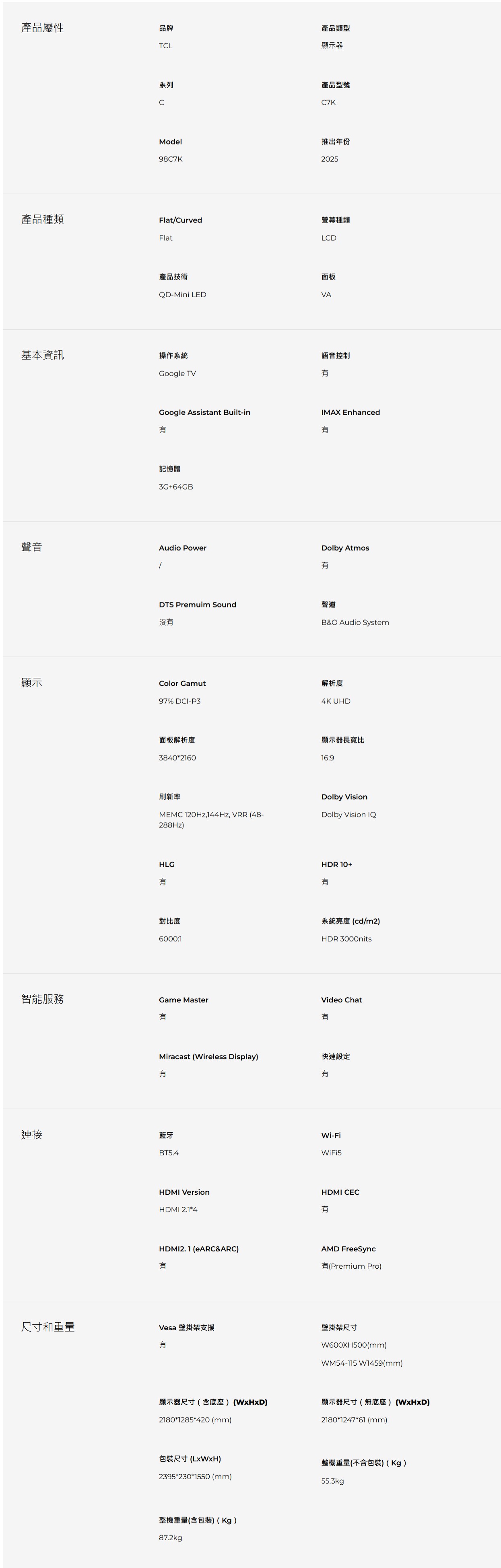 產品屬性品牌TL產品類型顯示器系列C產品型號C7KModel98C7K推出年份2025產品種類Flat/Curved螢幕種類FlatLCD基本資訊產品技術面板QD-Mini LEDVA操作系統Google TVGoogle Assistant Built-in記憶體3G+64GB聲音Audio Power語音控制IMAX EnhancedDolby AtmosDTS Premuim Sound聲道沒B&O Audio SystemColor Gamut解析度顯示97% DCI-P3面板解析度384021604K UHD顯示器長寬比16:9刷新率Dolby VisionMEMC ,144Hz, VRR (48-288Hz)Dolby Vision IQHLGHDR10+對比度6000:1系統亮度(cd/m2)HDR 3000nitsGame Master智能服務Video ChatMiracast (Wireless Display)快速設定有有連接藍牙BT5.4HDMI VersionHDMI 2.1*4Wi-FiWiFi5HDMI CEC有HDMI2.1 (eARC&ARC)有AMD FreeSync有(Premium Pro)尺寸和重量Vesa 壁掛架支援有壁掛架尺寸W600XH500(mm)WM54-115 W1459(mm)顯示器尺寸(含底座) (WxHxD)顯示器尺寸(無底座) (WxHxD)2180*1285*420 (mm)2180*1247*61 (mm)包裝尺寸()整機重量(不含包裝)(Kg)2395*230*1550 (mm)55.3kg整機重量(含包裝)(Kg)87.2kg