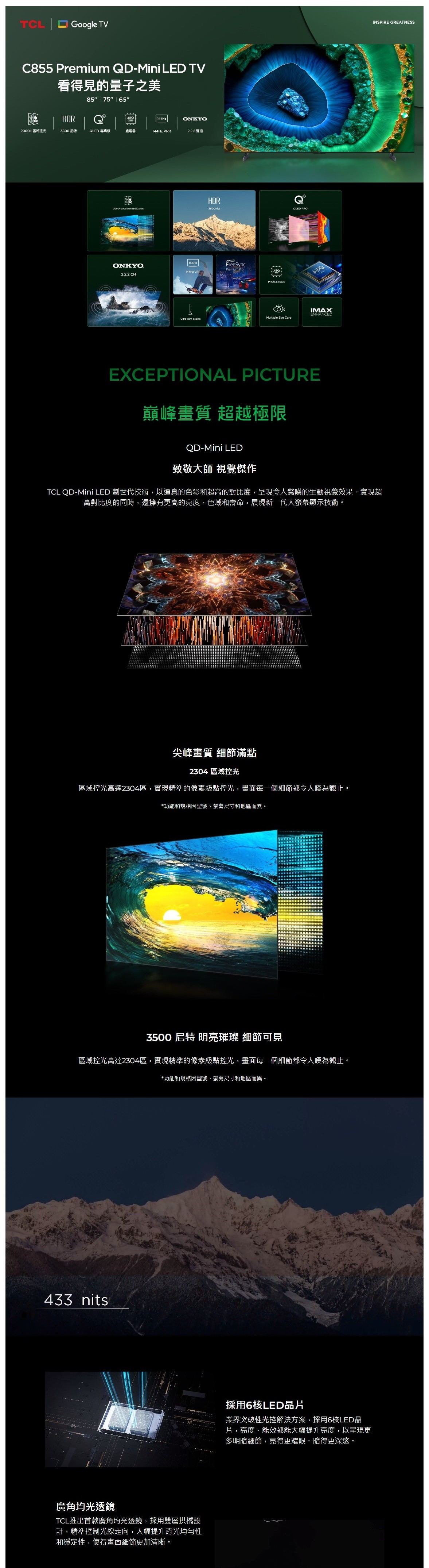 TCL Google TVC855 Premium QDMini LED TV看得見的量子之HDR85 75 65 144HzONKYO2000+區域控光3500  專業版處理器144Hz VRR2.2.2 聲道2000+ Local  ONKYO2.2.2 CHHDR3500nits| 144Hz144Hz VRRFreeSyncPremium AIPQPROCESSORQLED PROIMAXENHANCEDMultiple Eye Care- EXCEPTIONAL PICTURE巔峰畫質 超越極限QD-Mini LED致敬大師 視覺傑作TCL QD-Mini LED 世代技術,以逼真的色彩和超高的對比度,呈現令人驚嘆的生動視覺效果。實現超高對比度的同時,還擁有更高的亮度、色域和壽命,展現新一代大螢幕顯示技術。尖峰畫質 細節滿點2304 區域控光區域控光高達2304區,實現精準的像素級點控光,畫面每一個細節都令人嘆為觀止。*功能和規格因型號、螢幕尺寸和地區而異。3500 尼特 明亮璀璨 細節可見區域控光高達2304區,實現精準的像素級點控光,畫面每一個細節都令人嘆為觀止。*功能和規格因型號、螢幕尺寸和地區而異。433 nits廣角均光透鏡TCL推出首款廣角均光透鏡,採用雙層拱橋設計,精準控制光線走向,大幅提升背光均勻性和穩定性,使得畫面細節更加清晰。採用6核LED片業界突破性光控解決方案,採用6核LED晶片,亮度、能效都能大幅提升亮度,以呈現更多明暗細節,亮得更耀眼、暗得更深邃。INSPIRE GREATNESS