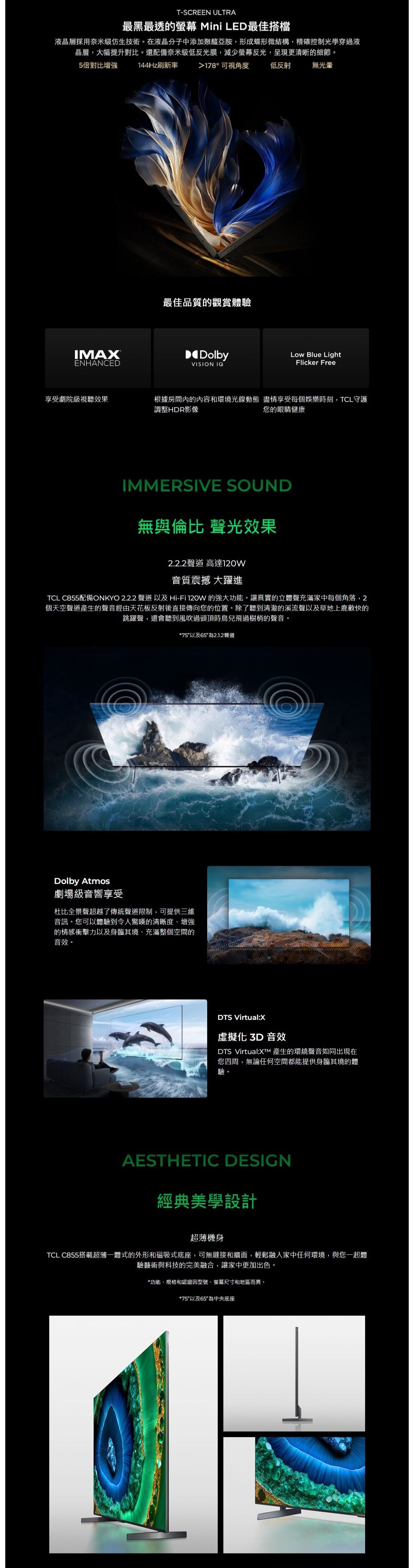 T-SCREEN ULTRA最黑最透的螢幕 Mini LED最佳搭檔液晶層採用奈米技術。在液晶分子中添加聚醯亞胺,形成蝶形微結構,精確控制光學穿過液晶層,大幅提升對比。還配備奈米級低反光膜,減少螢幕反光,呈現更清晰的細節。5倍對比增強 144Hz刷新率IMAENHANCED178°可視角度最佳品質的觀賞體驗低反射無DolbyLow Blue LightFlicker FreeVISION IQ享受劇院級視聽效果根據房間的內容和環境光線動態 盡情享受每個娛樂時刻,TCL守護調整HDR影像您的眼睛健康IMMERSIVE SOUND無與倫比 聲光效果2.2.2聲道 高達音質震撼 大躍進TCL C855配備ONKYO 2.2.2 聲道以及Hi-Fi 120W 的強大功能。讓真實的立體聲充滿家中每個角落,2個天空聲道產生的聲音經由天花板反射後直接傳向您的位置。除了聽到清澈的溪流聲以及草地上鹿歡快的跳躍聲,還會聽到風吹過頭頂時鳥兒飛過樹梢的聲音。*75以及65為2.1.2聲道Dolby Atmos劇場級音響享受杜比全景聲超越了傳統聲道限制,可提供三維音訊。您可以體驗到令人驚嘆的清晰度、增強的情感衝擊力以及身臨其境、充滿整個空間的音效。DTS Virtual:X虛擬化 3D 音效DTS Virtual:XTM 產生的環繞聲音如同出現在您四周,無論任何空間都能提供身臨其境的體驗。AESTHETIC DESIGN經典美學設計超薄機身TCL C855搭載超薄一體式的外形和磁吸式底座,可無縫接和牆面,輕鬆融入家中任何環境,與您一起體驗藝術與科技的完美融合,讓家中更加出色。*功能、規格和認證因型號、螢幕尺寸和地區而異。*75以及65為中央底座