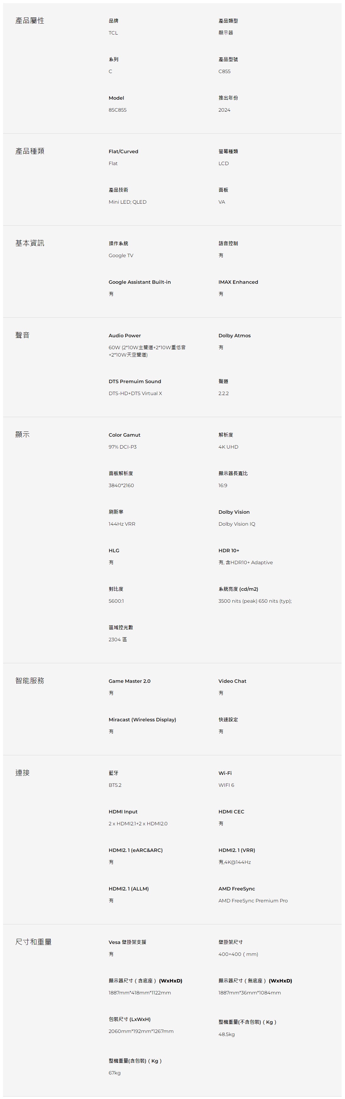 產品屬性品牌TL產品類型顯示器系列C產品型號C855Model85C855推出年份2024產品種類Flat/Curved螢幕種類FlatLCD產品技術面板Mini LED; QLEDVA基本資訊操作系統Google TVGoogle Assistant Built-in聲音Audio Power60W 210W主聲道+2*10W重低音+2*10W天空聲道)語音控制IMAX EnhancedDolby AtmosDTS Premuim SoundDTS-HD+DTS Virtual X聲道2.2.2顯示Color Gamut97% DCI-P3面板解析度3840*2160解析度4K UHD顯示器長寬比16:9刷新率144Hz VRRDolby VisionDolby Vision IQHLGHDR 10+含HDR10+ Adaptive對比度5600:1系統亮度(cd/m2)3500 nits (peak) 650 nits (typ);區域控光數2304區Game Master 2.0智能服務Video ChatMiracast (Wireless Display)快速設定連接藍牙BT5.2HDMI Input+2x HDMI2.0Wi-FiWIFI 6HDMI CECHDMI2.1 (eARC&ARC)HDMI2. 1 (VRR),4K@144HzHDMI2.1 (ALLM)AMD FreeSyncAMD FreeSync Premium Pro尺寸和重量Vesa 壁掛架支援壁掛架尺寸有400400(mm)顯示器尺寸(含底座) ()顯示器尺寸(無底座) (WxHxD)1887mm*418mm*1122mm1887mm*36mm*1084mm包裝尺寸()整機重量(不含包裝)(Kg)2060mm*192mm*1267mm48.5kgp整機重量(含包裝)(Kg)67kg